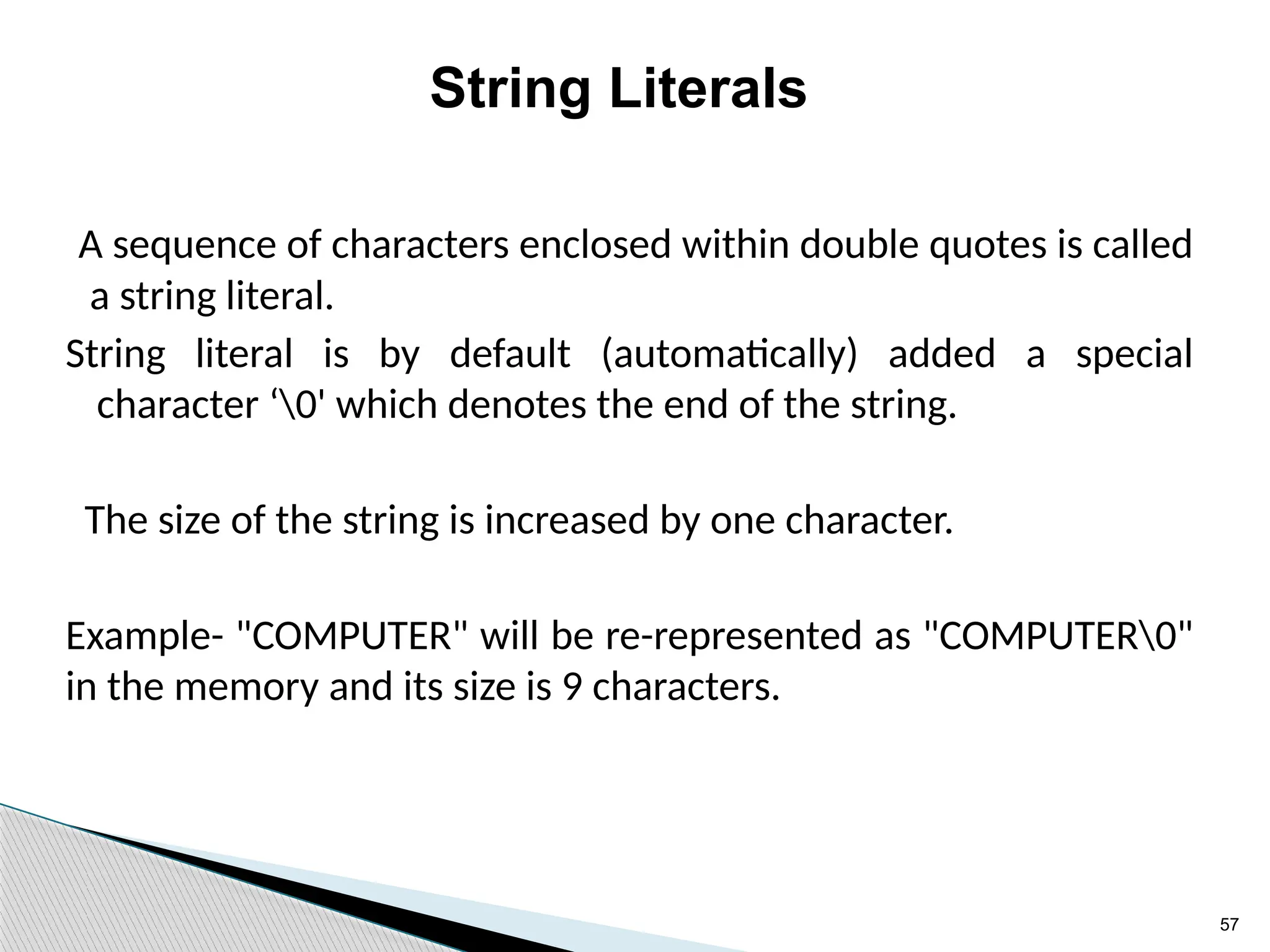 57
String Literals
A sequence of characters enclosed within double quotes is called
a string literal.
String literal is by default (automatically) added a special
character ‘0' which denotes the end of the string.
The size of the string is increased by one character.
Example- "COMPUTER" will be re-represented as "COMPUTER0"
in the memory and its size is 9 characters.
 