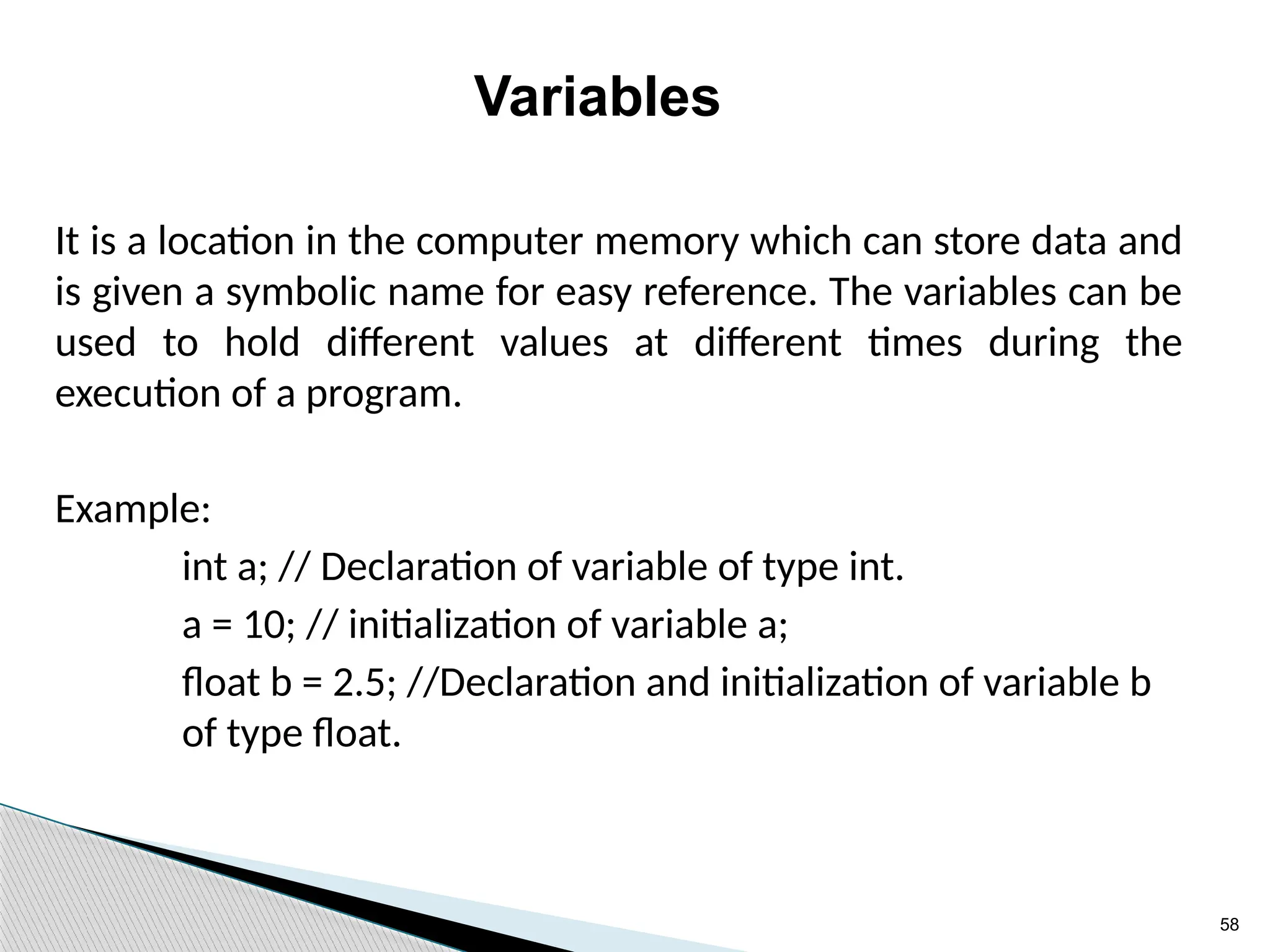 58
Variables
It is a location in the computer memory which can store data and
is given a symbolic name for easy reference. The variables can be
used to hold different values at different times during the
execution of a program.
Example:
int a; // Declaration of variable of type int.
a = 10; // initialization of variable a;
float b = 2.5; //Declaration and initialization of variable b
of type float.
 