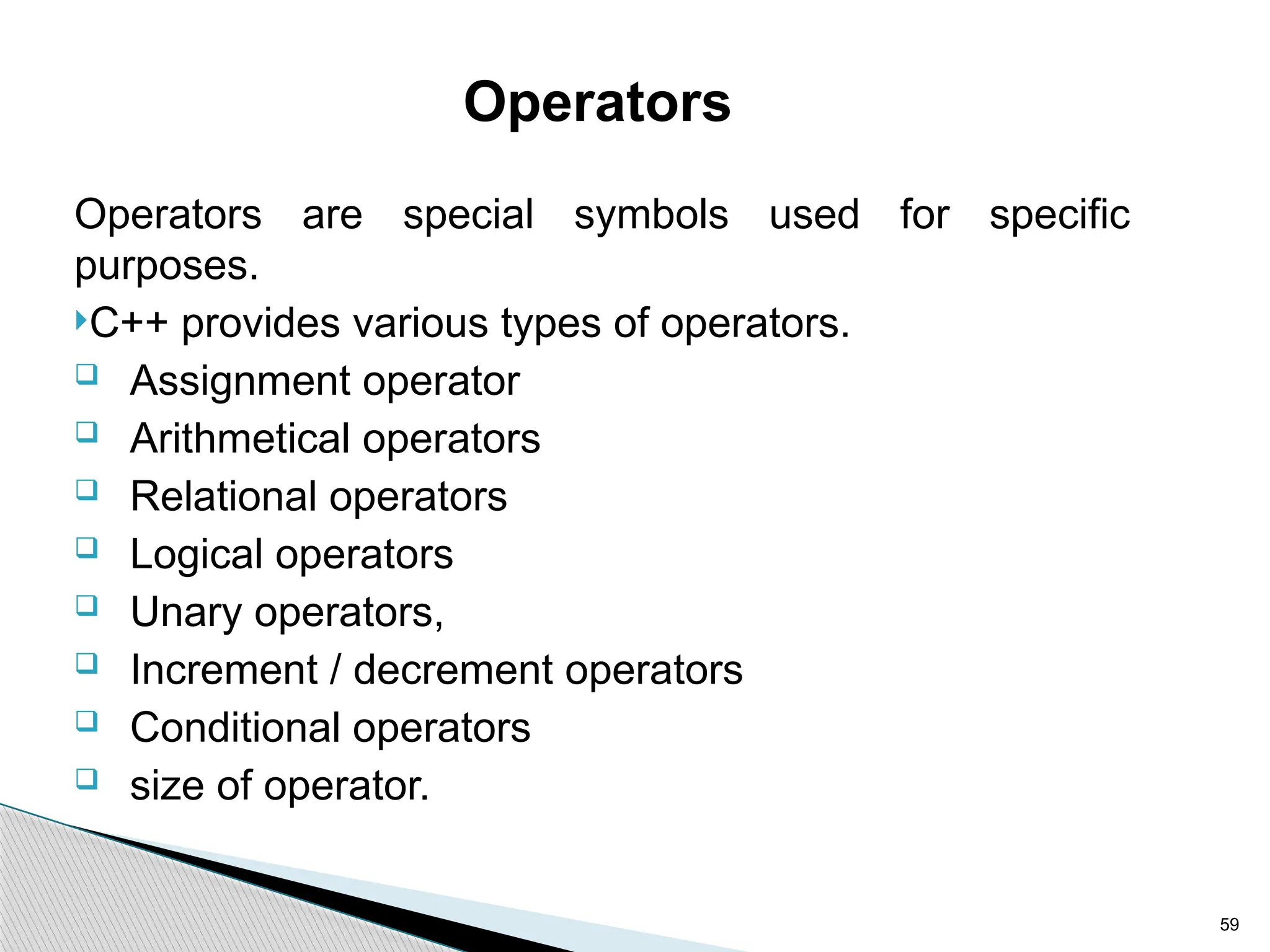 59
Operators
Operators are special symbols used for specific
purposes.
C++ provides various types of operators.
 Assignment operator
 Arithmetical operators
 Relational operators
 Logical operators
 Unary operators,
 Increment / decrement operators
 Conditional operators
 size of operator.
 