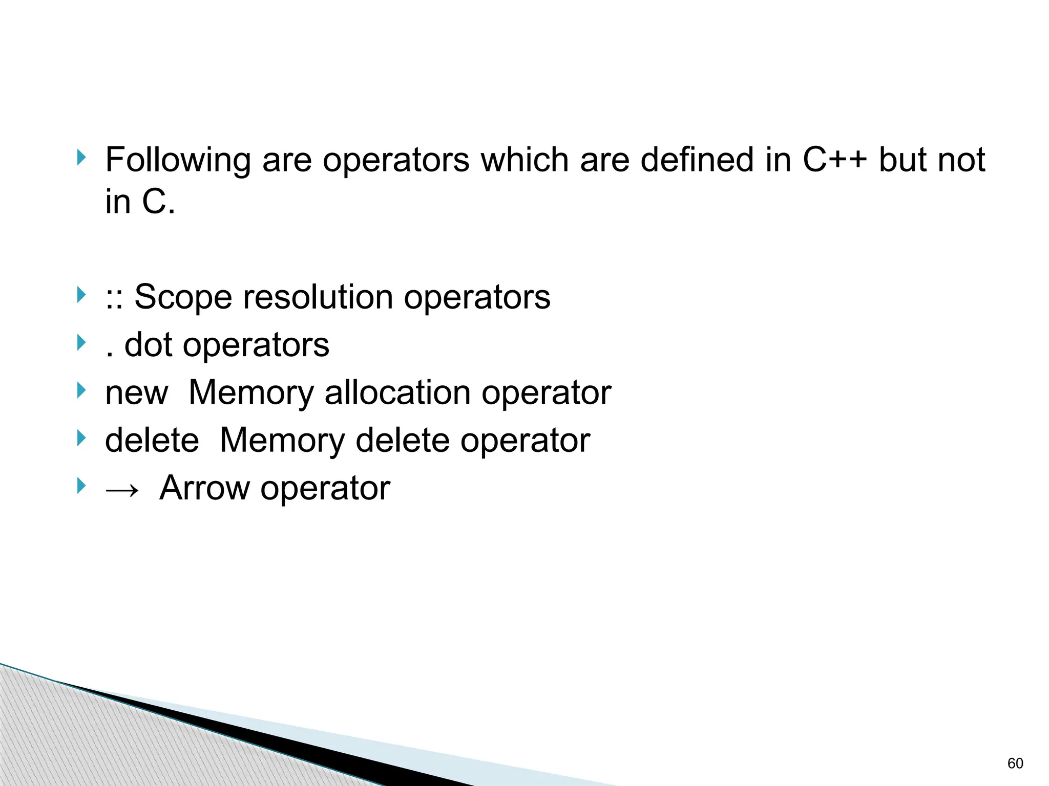 60
 Following are operators which are defined in C++ but not
in C.
 :: Scope resolution operators
 . dot operators
 new Memory allocation operator
 delete Memory delete operator
 → Arrow operator
 