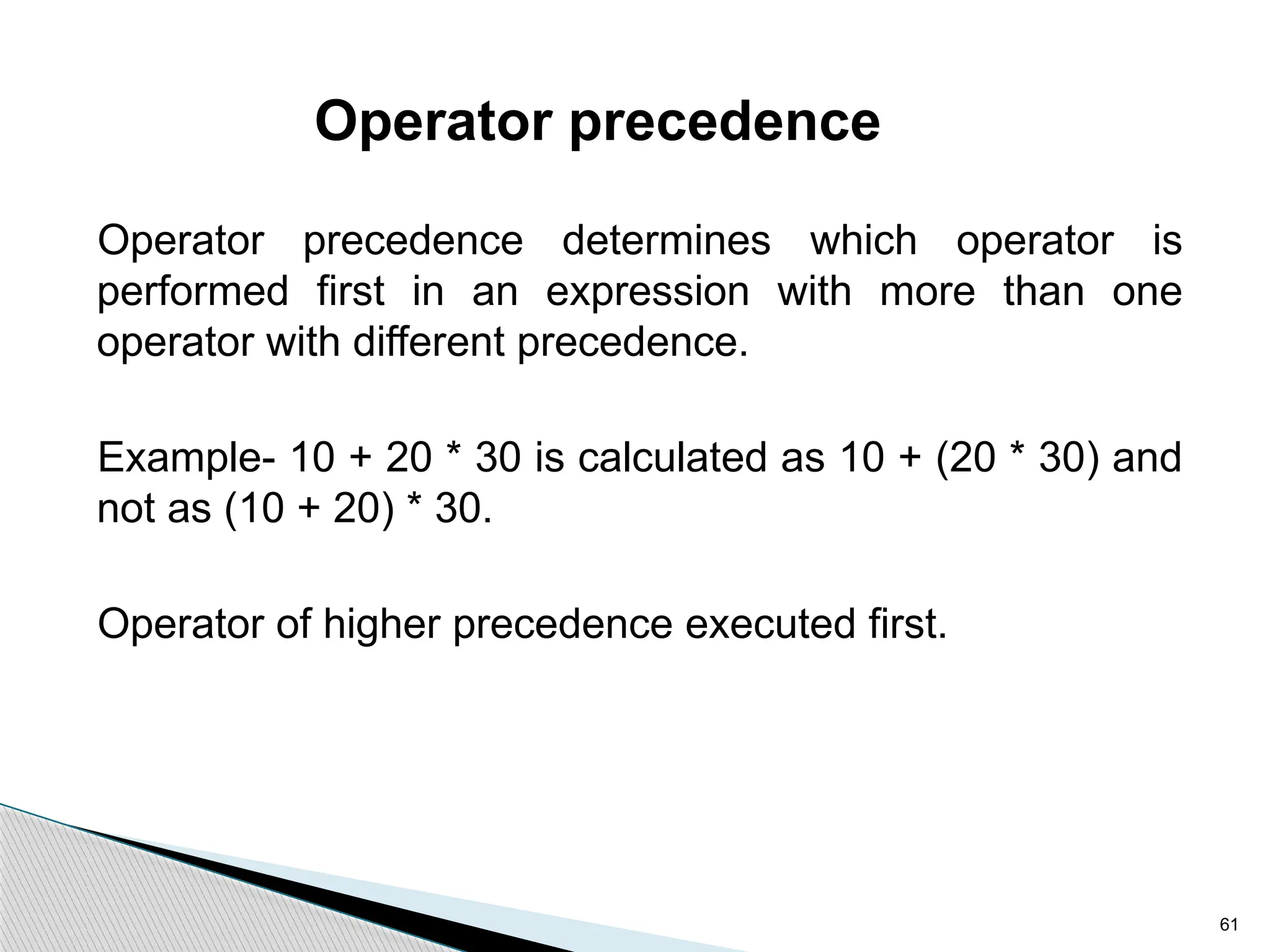 61
Operator precedence
Operator precedence determines which operator is
performed first in an expression with more than one
operator with different precedence.
Example- 10 + 20 * 30 is calculated as 10 + (20 * 30) and
not as (10 + 20) * 30.
Operator of higher precedence executed first.
 