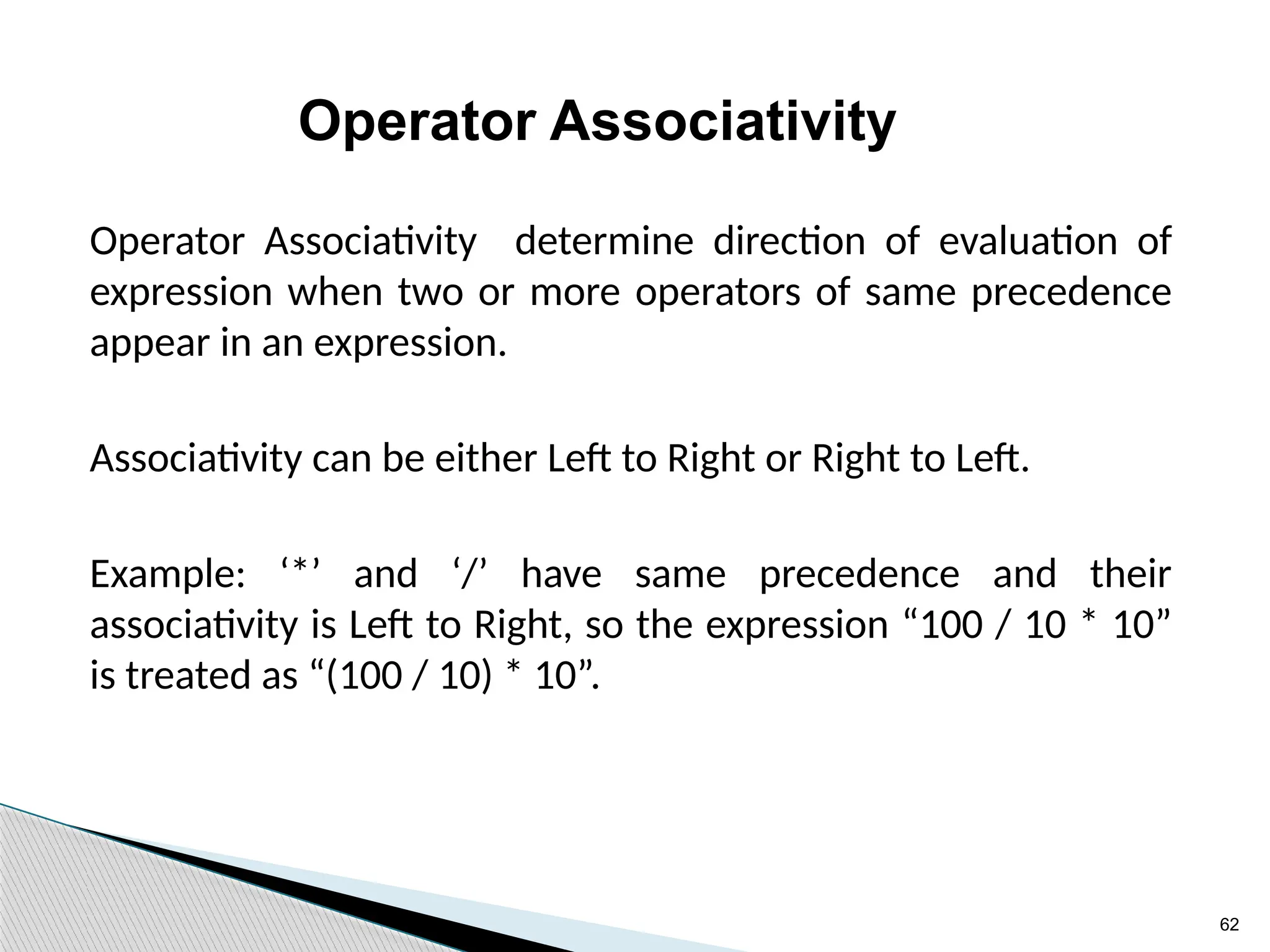 62
Operator Associativity
Operator Associativity determine direction of evaluation of
expression when two or more operators of same precedence
appear in an expression.
Associativity can be either Left to Right or Right to Left.
Example: ‘*’ and ‘/’ have same precedence and their
associativity is Left to Right, so the expression “100 / 10 * 10”
is treated as “(100 / 10) * 10”.
 