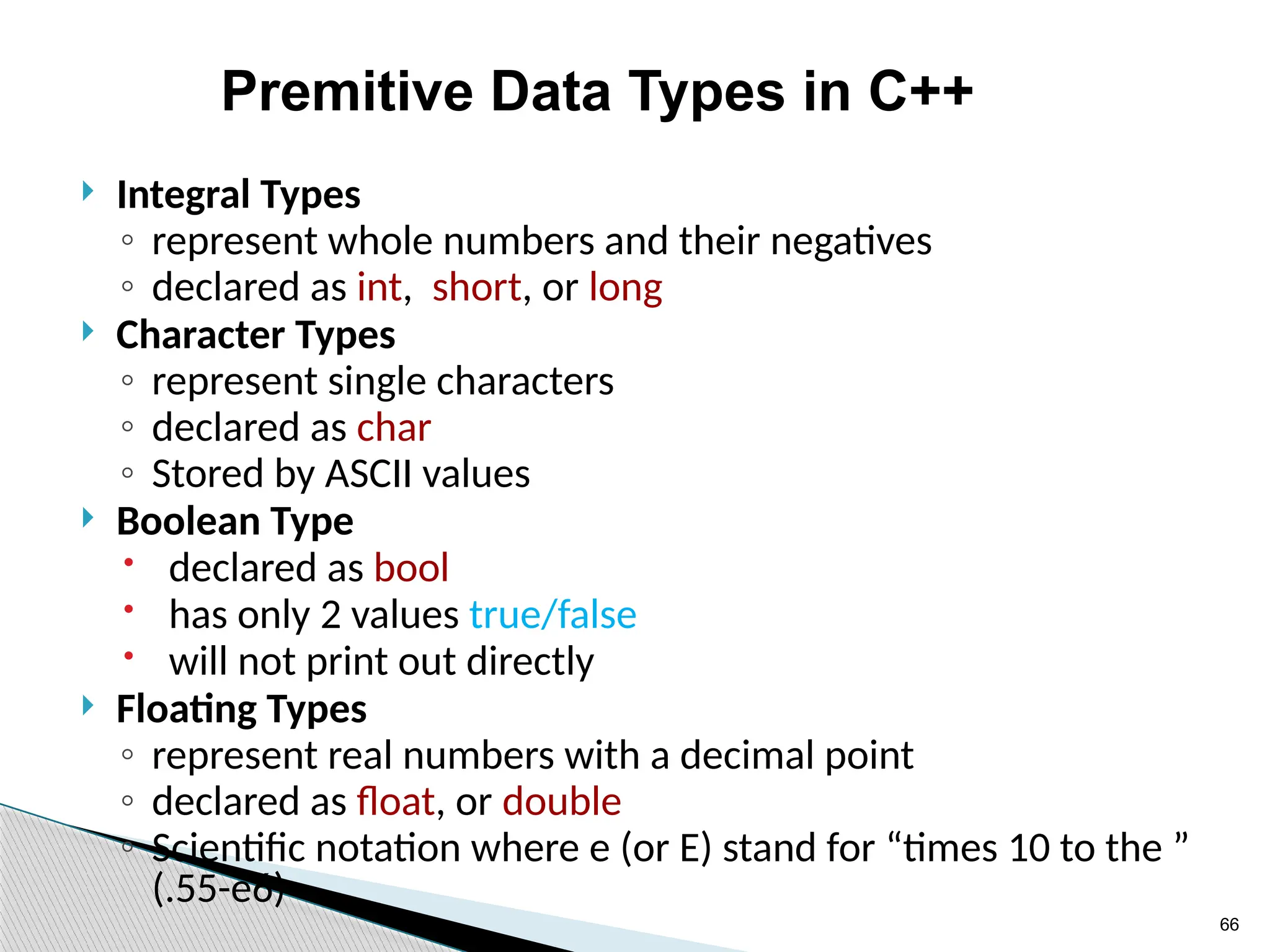 66
Premitive Data Types in C++
 Integral Types
◦ represent whole numbers and their negatives
◦ declared as int, short, or long
 Character Types
◦ represent single characters
◦ declared as char
◦ Stored by ASCII values
 Boolean Type
 declared as bool
 has only 2 values true/false
 will not print out directly
 Floating Types
◦ represent real numbers with a decimal point
◦ declared as float, or double
◦ Scientific notation where e (or E) stand for “times 10 to the ”
(.55-e6)
 