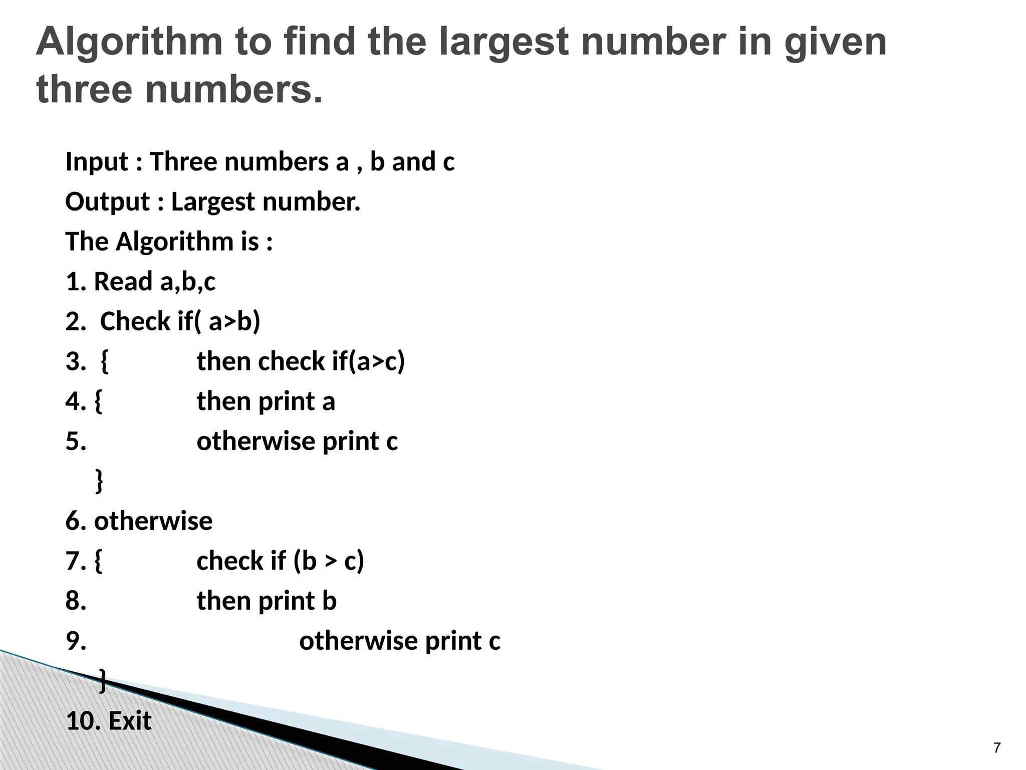 7
Algorithm to find the largest number in given
three numbers.
Input : Three numbers a , b and c
Output : Largest number.
The Algorithm is :
1. Read a,b,c
2. Check if( a>b)
3. { then check if(a>c)
4. { then print a
5. otherwise print c
}
6. otherwise
7. { check if (b > c)
8. then print b
9. otherwise print c
}
10. Exit
 