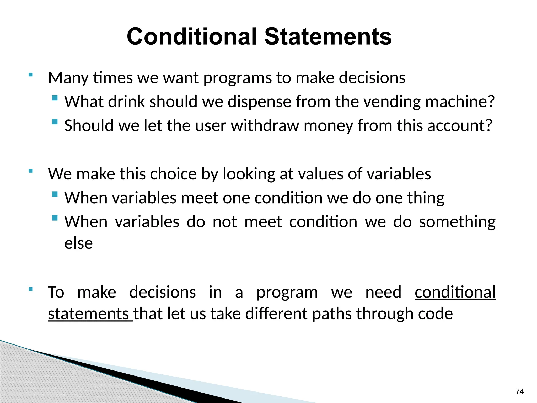 74
Conditional Statements
 Many times we want programs to make decisions
 What drink should we dispense from the vending machine?
 Should we let the user withdraw money from this account?
 We make this choice by looking at values of variables
 When variables meet one condition we do one thing
 When variables do not meet condition we do something
else
 To make decisions in a program we need conditional
statements that let us take different paths through code
 