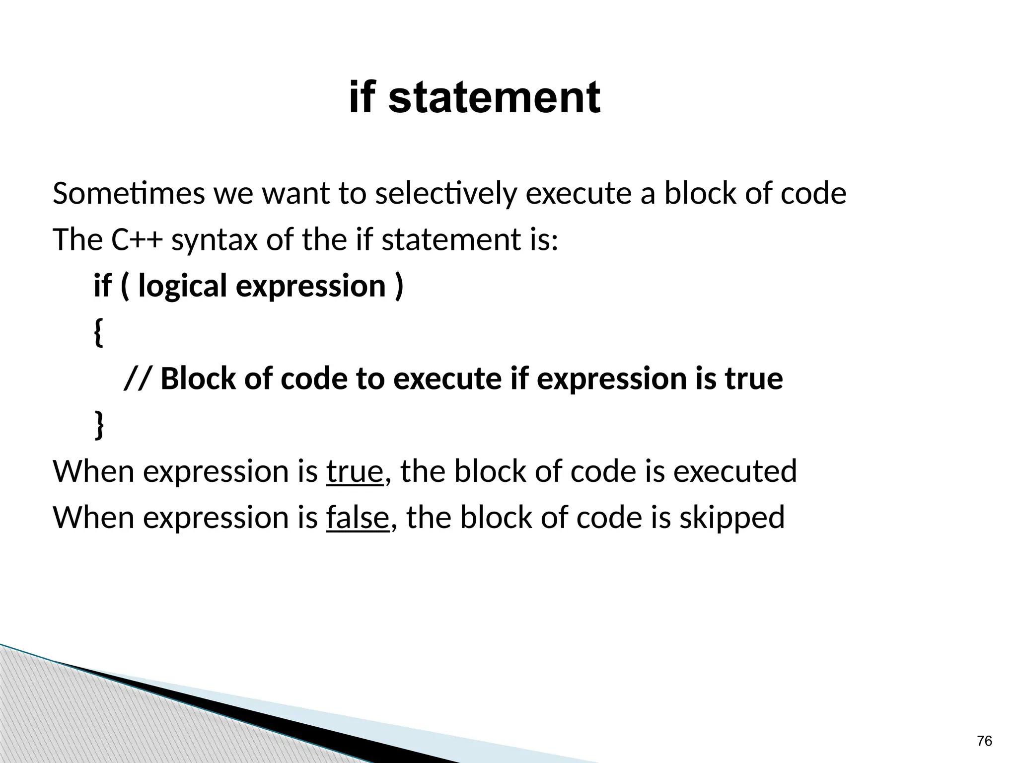 76
if statement
Sometimes we want to selectively execute a block of code
The C++ syntax of the if statement is:
if ( logical expression )
{
// Block of code to execute if expression is true
}
When expression is true, the block of code is executed
When expression is false, the block of code is skipped
 