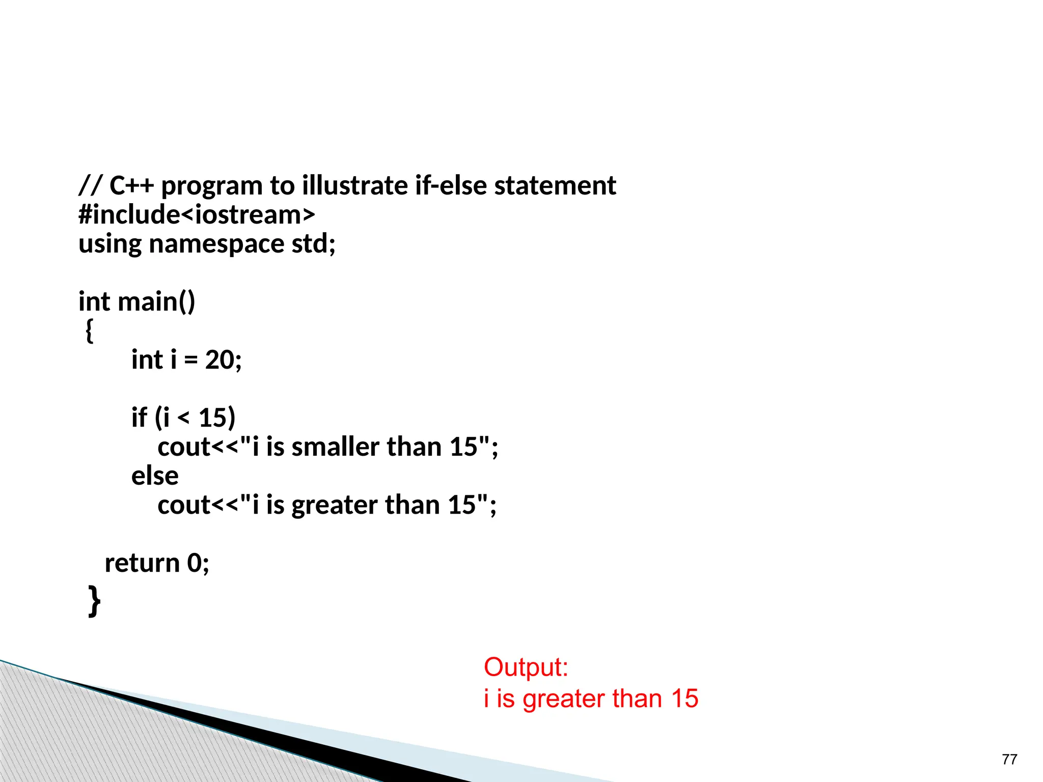 77
// C++ program to illustrate if-else statement
#include<iostream>
using namespace std;
int main()
{
int i = 20;
if (i < 15)
cout<<"i is smaller than 15";
else
cout<<"i is greater than 15";
return 0;
}
Output:
i is greater than 15
 
