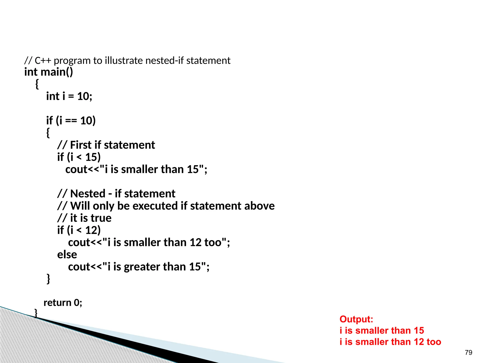 79
// C++ program to illustrate nested-if statement
int main()
{
int i = 10;
if (i == 10)
{
// First if statement
if (i < 15)
cout<<"i is smaller than 15";
// Nested - if statement
// Will only be executed if statement above
// it is true
if (i < 12)
cout<<"i is smaller than 12 too";
else
cout<<"i is greater than 15";
}
return 0;
}
Output:
i is smaller than 15
i is smaller than 12 too
 