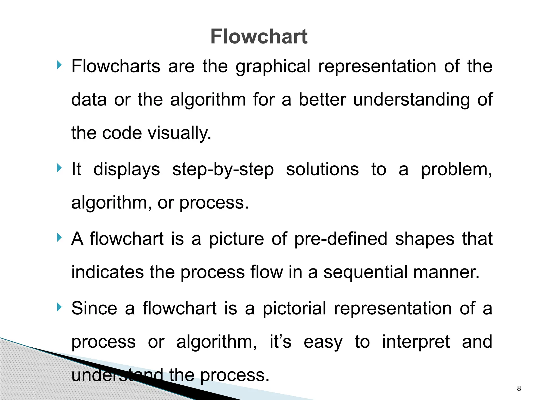 8
Flowchart
 Flowcharts are the graphical representation of the
data or the algorithm for a better understanding of
the code visually.
 It displays step-by-step solutions to a problem,
algorithm, or process.
 A flowchart is a picture of pre-defined shapes that
indicates the process flow in a sequential manner.
 Since a flowchart is a pictorial representation of a
process or algorithm, it’s easy to interpret and
understand the process.
 
