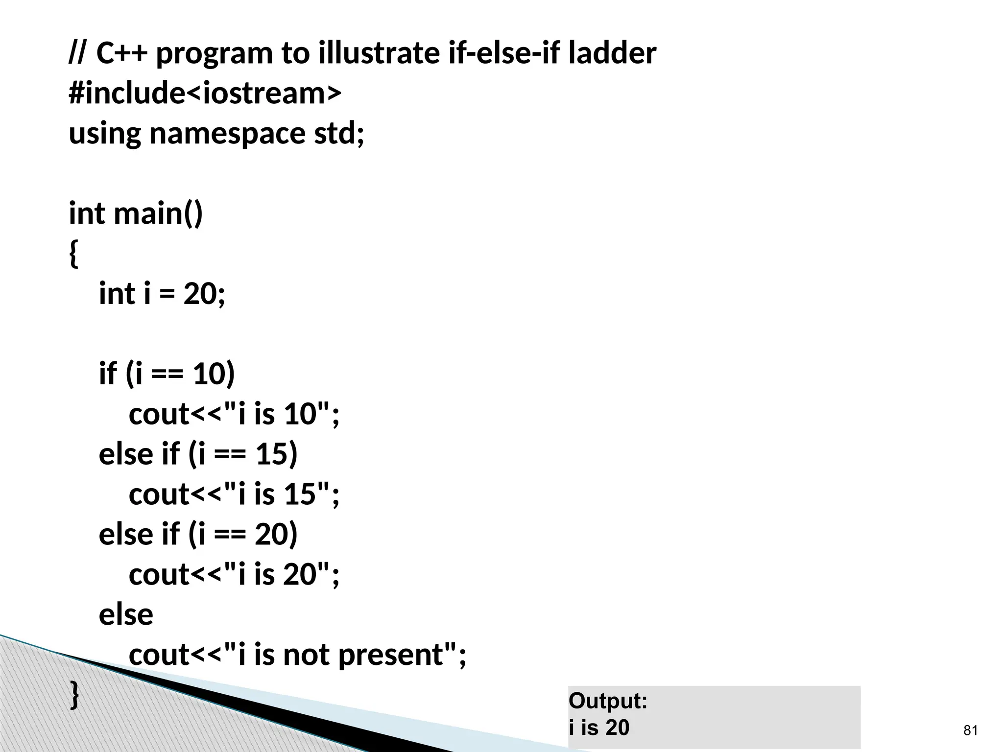81
// C++ program to illustrate if-else-if ladder
#include<iostream>
using namespace std;
int main()
{
int i = 20;
if (i == 10)
cout<<"i is 10";
else if (i == 15)
cout<<"i is 15";
else if (i == 20)
cout<<"i is 20";
else
cout<<"i is not present";
} Output:
i is 20
 