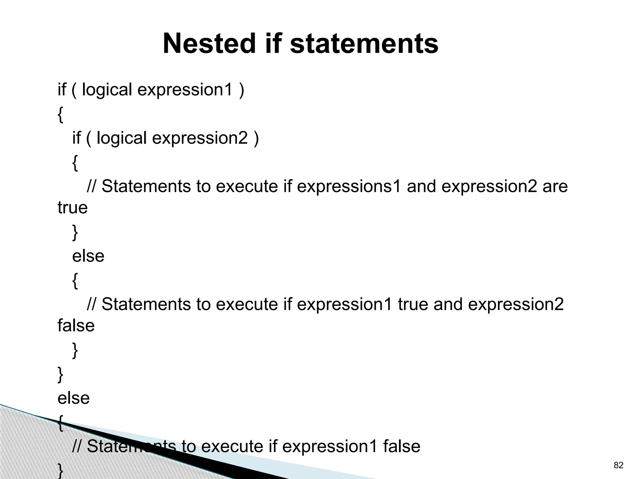 82
Nested if statements
if ( logical expression1 )
{
if ( logical expression2 )
{
// Statements to execute if expressions1 and expression2 are
true
}
else
{
// Statements to execute if expression1 true and expression2
false
}
}
else
{
// Statements to execute if expression1 false
}
 