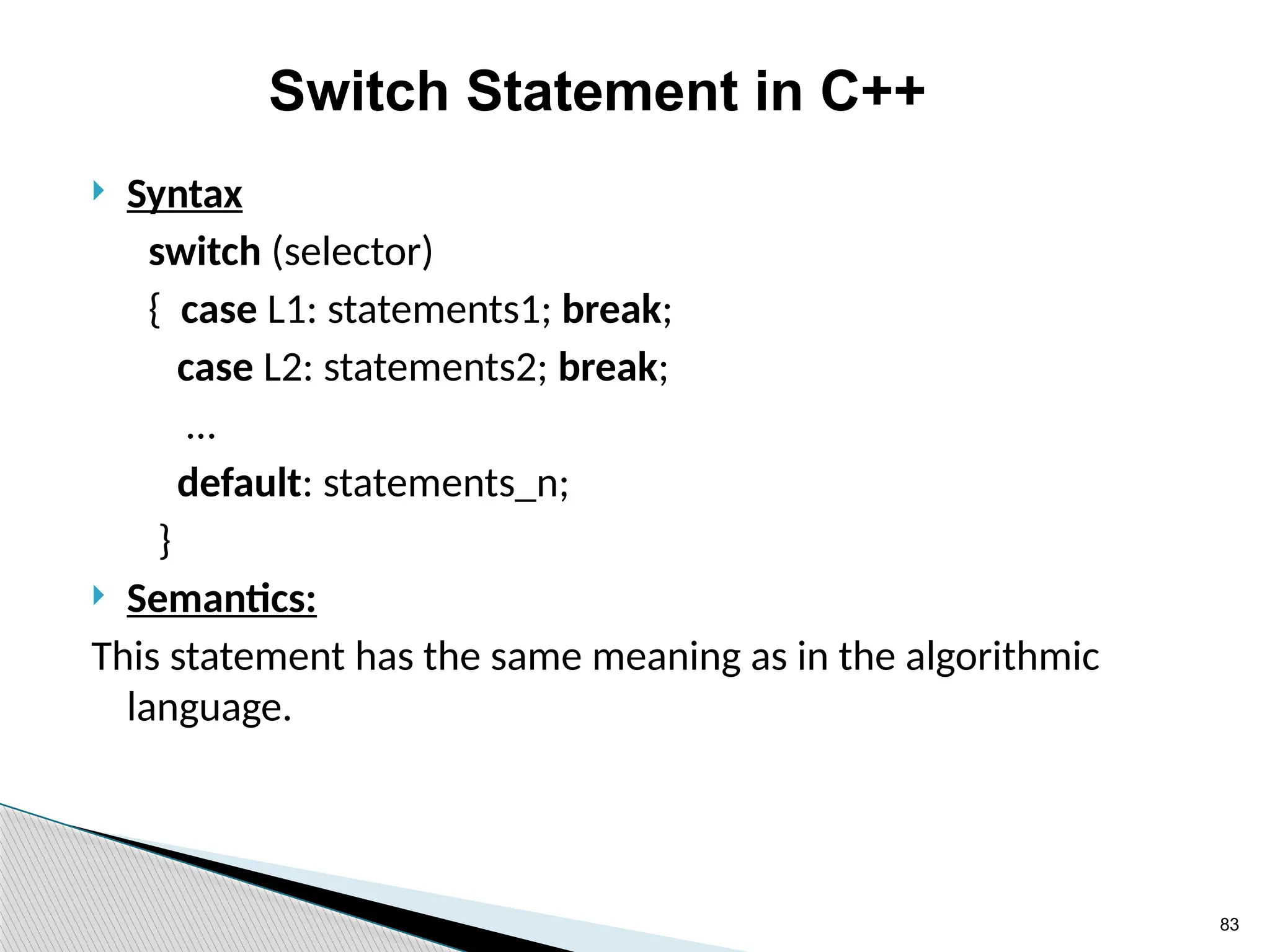 83
Switch Statement in C++
 Syntax
switch (selector)
{ case L1: statements1; break;
case L2: statements2; break;
…
default: statements_n;
}
 Semantics:
This statement has the same meaning as in the algorithmic
language.
 