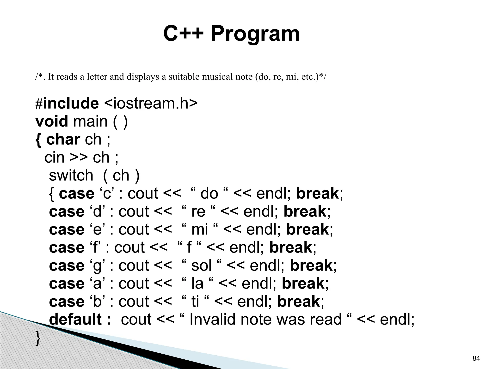 84
C++ Program
/*. It reads a letter and displays a suitable musical note (do, re, mi, etc.)*/
#include <iostream.h>
void main ( )
{ char ch ;
cin >> ch ;
switch ( ch )
{ case ‘c’ : cout << “ do “ << endl; break;
case ‘d’ : cout << “ re “ << endl; break;
case ‘e’ : cout << “ mi “ << endl; break;
case ‘f’ : cout << “ f “ << endl; break;
case ‘g’ : cout << “ sol “ << endl; break;
case ‘a’ : cout << “ la “ << endl; break;
case ‘b’ : cout << “ ti “ << endl; break;
default : cout << “ Invalid note was read “ << endl;
}
 