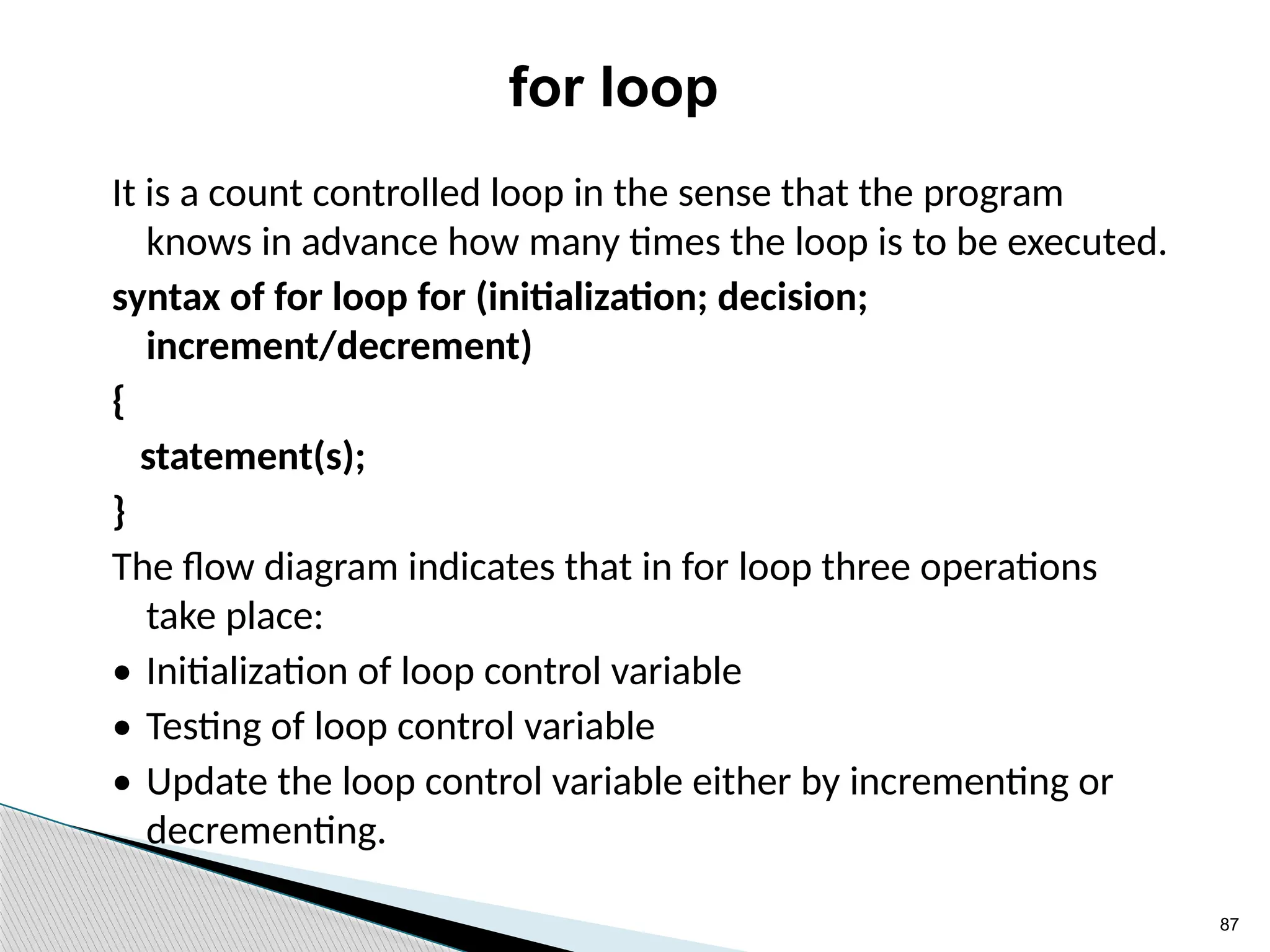 87
for loop
It is a count controlled loop in the sense that the program
knows in advance how many times the loop is to be executed.
syntax of for loop for (initialization; decision;
increment/decrement)
{
statement(s);
}
The flow diagram indicates that in for loop three operations
take place:
• Initialization of loop control variable
• Testing of loop control variable
• Update the loop control variable either by incrementing or
decrementing.
 