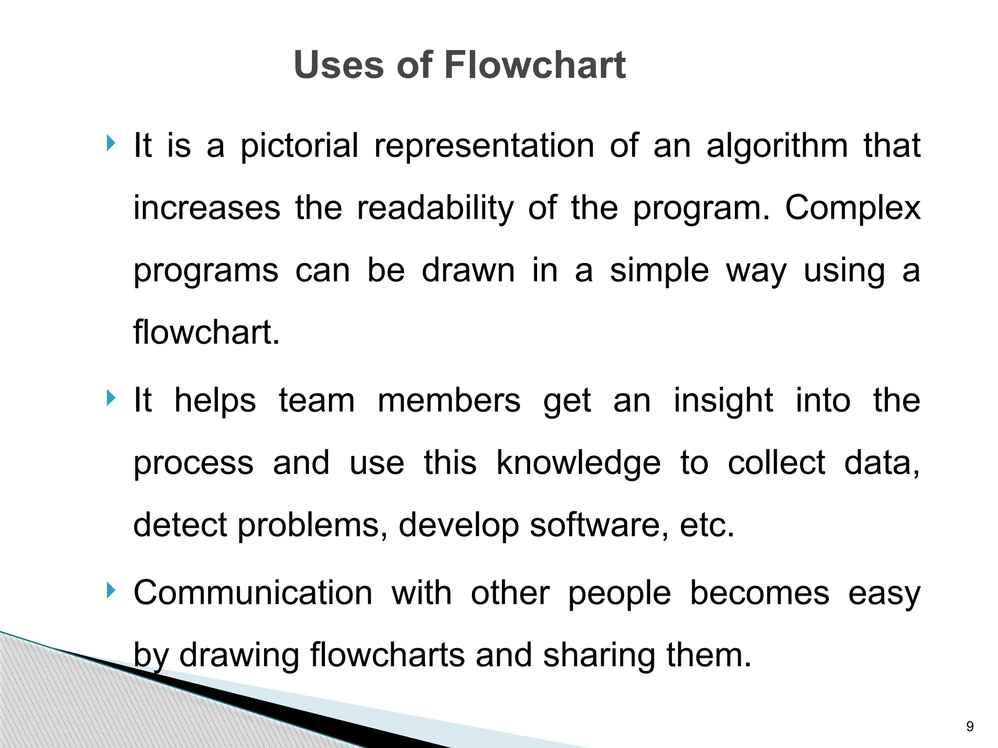 9
Uses of Flowchart
 It is a pictorial representation of an algorithm that
increases the readability of the program. Complex
programs can be drawn in a simple way using a
flowchart.
 It helps team members get an insight into the
process and use this knowledge to collect data,
detect problems, develop software, etc.
 Communication with other people becomes easy
by drawing flowcharts and sharing them.
 