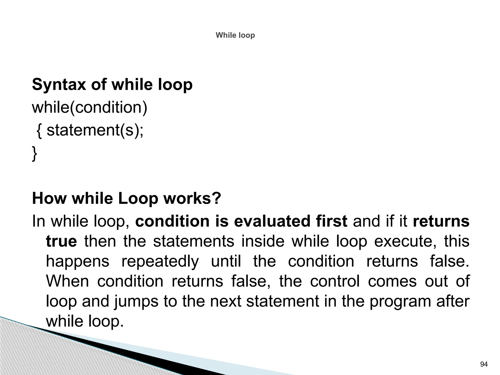 94
While loop
Syntax of while loop
while(condition)
{ statement(s);
}
How while Loop works?
In while loop, condition is evaluated first and if it returns
true then the statements inside while loop execute, this
happens repeatedly until the condition returns false.
When condition returns false, the control comes out of
loop and jumps to the next statement in the program after
while loop.
 