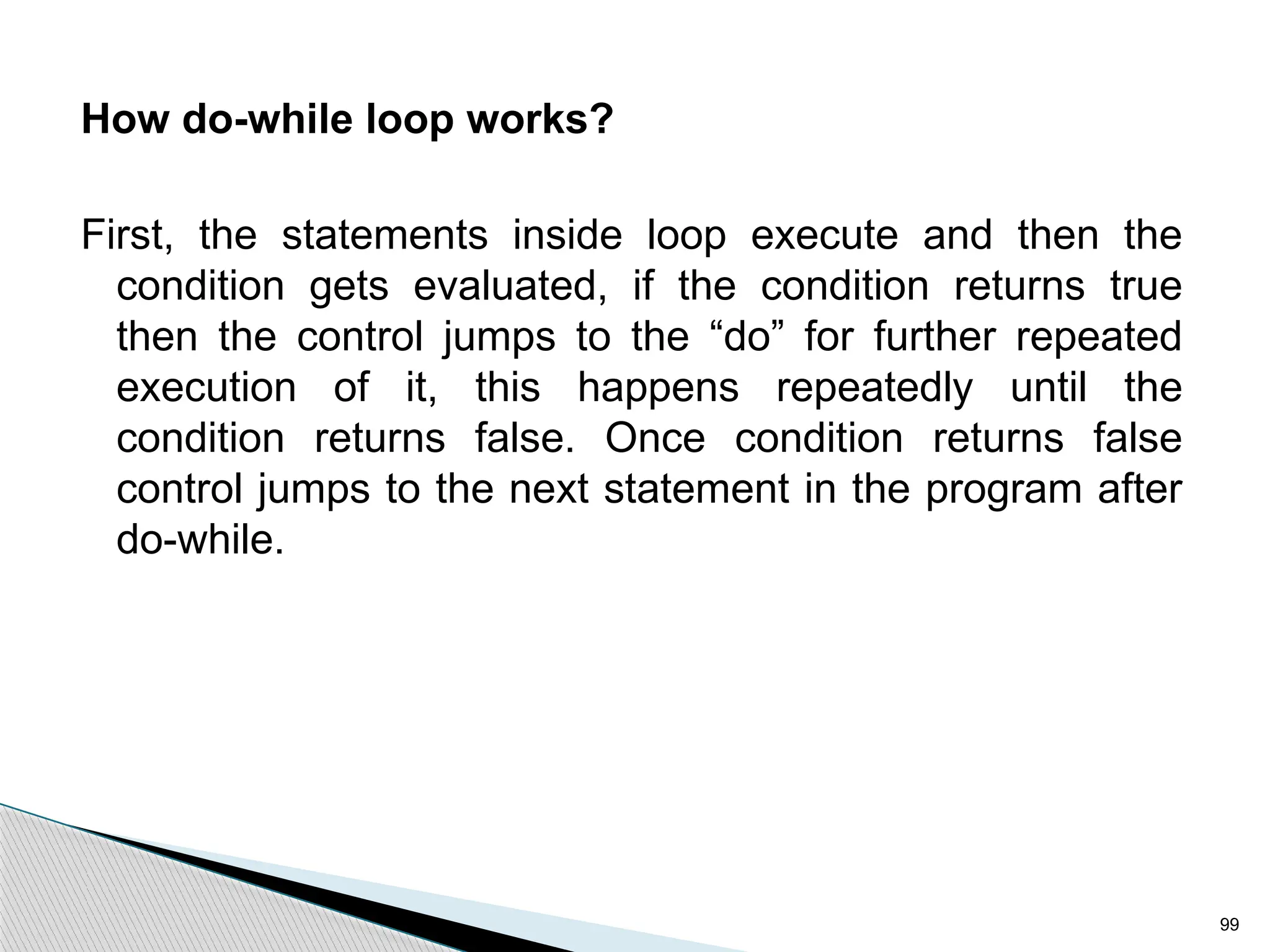 99
How do-while loop works?
First, the statements inside loop execute and then the
condition gets evaluated, if the condition returns true
then the control jumps to the “do” for further repeated
execution of it, this happens repeatedly until the
condition returns false. Once condition returns false
control jumps to the next statement in the program after
do-while.
 