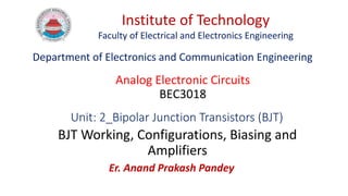 Unit: 2_Bipolar Junction Transistors (BJT)
BJT Working, Configurations, Biasing and
Amplifiers
Er. Anand Prakash Pandey
Institute of Technology
Faculty of Electrical and Electronics Engineering
Analog Electronic Circuits
BEC3018
Department of Electronics and Communication Engineering
 