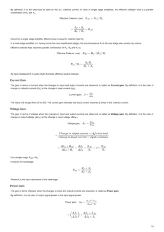 %GHILQLWLRQ LW LVWKHWRWDO ORDGDV VHHQ EWKHDF FROOHFWRUFXUUHQW ,QFDVHRIVLQJOHVWDJHDPSOLILHUV WKHHIIHFWLYH
I
I FROOHFWRUORDGLV DSDUDOOHO
%GHILQLWLRQLWLVWKHWRWDOORDGDVVHHQEWKHDFFROOHFWRUFXUUHQW,QFDVHRIVLQJOHVWDJHDPSOLILHUVWKHHIIHFWLYHFROOHFWRUORDGLVDSDUDOOHO
FRPELQDWLRQ RI5
FRPELQDWLRQ RI 5
FRPELQDWLRQRI5 DQG5
DQG 5
DQG5 


(IIHFWLYHROOHFWRU/RDG
I
I
(IIHFWLYHROOHFWRU/RDG
+HQFHIRUDVLQJOHVWDJHDPSOLILHUHI
IIHFWLYHORDGLV TXDOWRFROOHFWRUORDG 5
IHFWLYHORDGLVHTXDOWRFROOHFWRUORDG 5
I
I
+HQFHIRUDVLQJOHVWDJHDPSOLILHUHIIHFWLYHORDGLVHTXDOWRFROOHFWRUORDG5 


,QDPXOWLVWDJHDPSOLILHU LHKDYLQJPRUHWKDQRQHDPSOLILFDWLRQVWDJH WKHLQSXWUHVLVWDQFH 5
,QDPXOWLVWDJHDPSOLILHU LHKDYLQJPRUHWKDQRQHDPSOLILFDWLRQVWDJH WKHLQSXWUHVLVWDQFH5
,QDPXOWLVWDJHDPSOLILHU LHKDYLQJPRUHWKDQRQHDPSOLILFDWLRQVWDJH WKHLQSXWUHVLVWDQFH5 RIWKHQH[WVWDJHDOVRFRPHVLQWRSLFWXUH
RIWKHQH[WVWDJHDOVRFRPHVLQWRSLFWXUH
RIWKHQH[WVWDJHDOVRFRPHVLQWRSLFWXUH
(I
IIHFWLYHFROOHFWRUORDGEHFRPHVSDUDOOHOFRPELQDWLRQRI5
IHFWLYHFROOHFWRUORDGEHFRPHVSDUDOOHOFRPELQDWLRQRI5
I
I
(IIHFWLYHFROOHFWRUORDGEHFRPHVSDUDOOHOFRPELQDWLRQRI5 5
5
5 DQG5
DQG 5
DQG5 LH
LH
LH
(IIHFWLYHROOHFWRU/RDG
I
I
(IIHFWLYHROOHFWRU/RDG
$VLQSXWUHVLVWDQFH5
$VLQSXWUHVLVWDQFH5
$VLQSXWUHVLVWDQFH5 LVTXLWHVPDOOWKHUHIRUH I
LVTXLWHVPDOOWKHUHIRUHHIIHFWLYHORDG LVUHGXFHG
I
I
LVTXLWHVPDOOWKHUHIRUHHIIHFWLYHORDGLVUHGXFHG
XUUHQW*DLQ
XUUHQW * L
XUUHQW *DLQ
XUUHQW *DLQ
7KHJDLQLQWHUPVRIFXUUHQW ZKHQWKH FKDQJHVLQ LQSXWDQGRXWSXWFXUUHQWV DUHREVHUYHGLVFDOOHGDV
7KHJDLQLQWHUPVRIFXUUHQWZKHQWKHFKDQJHVLQLQSXWDQGRXWSXWFXUUHQWVDUHREVHUYHGLVFDOOHGDVXUUHQWJ Q
JDLQ
XUUHQWJDLQ % GHILQLWLRQLW LV WKHUDWLR RI
%GHILQLWLRQLWLVWKHUDWLRRI
FKD J LQFROOHFWRUFXUUHQW ,
FKDQJHLQFROOHFWRUFXUUHQW ǻ,
FKDQJHLQFROOHFWRUFXUUHQW ǻ, RWKHFKD J LQEDVHFXUUHQ ǻ,
WRWKHFKDQJHLQEDVHFXUUHQW ǻ,
WRWKHFKDQJHLQEDVHFXUUHQW ǻ, 


XUUHQWJDLQ
XUUHQWJDLQ
7KHYDOXHRIȕUDQJHVIURPWR7KHFXUUHQWJDLQLQGLFDWHVWKDWLQSXWFXUUHQWEHFRPHVȕWLPHVLQWKHFROOHFWRUFXUUHQW
7KHYDOXHRIȕUDQJHVIURPWR7KHFXUUHQWJDLQLQGLFDWHVWKDWLQSXWFXUUHQWEHFRPHVȕWLPHVLQWKHFROOHFWRUFXUUHQW
9ROWDJ *DLQ
9
9
9ROWDJH*DLQ
9
9ROWDJH*DLQ
ROWDJH*DLQ
9
9
9
9
9
9
9
9
7KHJDLQLQ WHUPV RIYROWDJH ZKHQWKHFKDQJHVLQ LQSXWDQGRXWSXWFXUUHQWV DUHREVHUYHGLVFDOOHGDV
7KHJDLQLQWHUPVRIYROWDJHZKHQWKHFKDQJHVLQLQSXWDQGRXWSXWFXUUHQWVDUHREVHUYHGLVFDOOHGDV9ROWDJH
9
9 JDLQ
JDLQ
9ROWDJHJDLQ % GHILQLWLRQLW LV WKHUDWLR RI
%GHILQLWLRQLWLVWKHUDWLRRI
FKDQJHLQRXWSXWYROWDJH ǻ9
FKDQJHLQRXWSXWYROWDJH ǻ9
FKDQJHLQRXWSXWYROWDJH ǻ9 WRWKHFKDQJHLQLQSXWYROWDJH ǻ9
WRWKHFKDQJHLQLQSXWYROWDJH ǻ9
WRWKHFKDQJHLQLQSXWYROWDJH ǻ9 


9ROWDJHJDLQ
9
9
9ROWDJHJDLQ
)RUDVLQJOHVWDJH5
)RUDVLQJOHVWDJH5
)RUDVLQJOHVWDJH5 5
5
 5 


+RZHYHUIRU0XOWLVWDJH
+RZHYHUIRU0XOWLVWDJH
:KHUH 5
:KHUH 5
:KHUH5 LVWKHLQSXWUHVLVWDQFHRIWKHQH[WVWDJH
LVWKHLQSXWUHVLVWDQFHRIWKHQH[WVWDJH
LVWKHLQSXWUHVLVWDQFHRIWKHQH[WVWDJH
3RZHU*DLQ
3R * L
3RZHU *DLQ
3RZHU *DLQ
7KHJDLQLQWHUPVRISRZHUZKHQWKHFKDQJHVLQLQSXWDQGRXWSXWFXUUHQWVDUHREVHUYHGLVFDOOHGDV
7KHJDLQLQWHUPVRISRZHUZKHQWKHFKDQJHVLQLQSXWDQGRXWSXWFXUUHQWVDUHREVHUYHGLVFDOOHGDV3RZHUJDLQ
3RZHUJDLQ
3RZHUJDLQ

%GHILQLWLRQLWLVWKHUDWLRRIRXWSXWVLJQDOSRZHUWRWKHLQSXWVLJQDOSRZHU
%GHILQLWLRQLWLVWKHUDWLRRIRXWSXWVLJQDOSRZHUWRWKHLQSXWVLJQDOSRZHU
3RZHUJDLQ
3RZHUJDLQ
5
5

 5
5 



R
R
R
5
5 






5L
L
5
5 






 5
5
5R
R
R 5L
L
L
5L
L
L



 %
%
%
9
9(
(
( 9%(
%(
%(
5
5
5$
$
$ 5 




5L
L
L
 