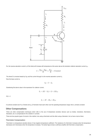 6RWKHUHYHUVHVDWXUDWLRQFXUUHQW,
6RWKHUHYHUVHVDWXUDWLRQFXUUHQW,
6RWKHUHYHUVHVDWXUDWLRQFXUUHQW, RIWKHGLRGHZLOOLQFUHDVHZLWKWHPSHUDWXUHDWWKHVDPHUDWHDVWKHWUDQVLVWRUFROOHFWRUVDWXUDWLRQFXUUHQW,
RIWKHGLRGHZLOOLQFUHDVHZLWKWHPSHUDWXUHDWWKHVDPHUDWHDVWKHWUDQVLVWRUFROOHFWRUVDWXUDWLRQFXUUHQW,
RIWKHGLRGHZLOOLQFUHDVHZLWKWHPSHUDWXUHDWWKHVDPHUDWHDVWKHWUDQVLVWRUFROOHFWRUVDWXUDWLRQFXUUHQW, 


7KHGLRGH'LVUHYHUVHELDVHGE9
7KHGLRGH'LVUHYHUVHELDVHGE9
7KHGLRGH'LVUHYHUVHELDVHGE9 DQGWKHFXUUHQWWKURXJKLWLVWKHUHYHUVHVDWXUDWLRQFXUUHQW,
DQGWKHFXUUHQWWKURXJKLWLVWKHUHYHUVHVDWXUDWLRQFXUUHQW,
DQGWKHFXUUHQWWKURXJKLWLVWKHUHYHUVHVDWXUDWLRQFXUUHQW, 


1RZWKHEDVHFXUUHQWLV
1RZWKHEDVHFXUUHQWLV
6XEVWLWXWLQJWKHDERYHYDOXHLQWKHH[SUHVVLRQIRUFROOHFWRUFXUUHQW
6XEVWLWXWLQJWKHDERYHYDOXHLQWKHH[SUHVVLRQIRUFROOHFWRUFXUUHQW
,Iȕ‫ب‬ 
,Iȕ‫ب‬
,
,
, LVDOPRVWFRQVWDQWDQGLI,
LV DOPRVW FRQVWDQW DQG LI ,
LVDOPRVWFRQVWDQWDQGLI, RIGLRGHDQG,
RI GLRGH DQG ,
RIGLRGHDQG, RIWUDQVLVWRUWUDFNHDFKRWKHURYHUWKHRS DWL J WHPS DWXUHUDQJ WKHQ,
RIWUDQVLVWRUWUDFNHDFKRWKHURYHUWKHRSHUDWLQJWHPSHUDWXUHUDQJHWKHQ,
RIWUDQVLVWRUWUDFNHDFKRWKHURYHUWKHRSHUDWLQJWHPSHUDWXUHUDQJHWKHQ, UHPDLQVFRQVWDQW
UHPDLQV FRQVWDQW
UHPDLQVFRQVWDQW
2WKHURPSHQVDWLRQV
2WKHURPSHQVDWLRQV
2WKHURPSHQVDWLRQV
2WKHURPSHQVDWLRQV
7KHUH DUH RWKHU FRPSHQVDWLRQ WHFKQLTXHV ZKLFK UHIHU WR WKH XVH RI WHPSHUDWXUH VHQVLWLYH GHYLFHV VXFK DV GLRGHV WUDQVLVWRUV WKHUPLVWRUV
7KHUH DUH RWKHU FRPSHQVDWLRQ WHFKQLTXHV ZKLFK UHIHU WR WKH XVH RI WHPSHUDWXUH VHQVLWLYH GHYLFHV VXFK DV GLRGHV WUDQVLVWRUV WKHUPLVWRUV
6HQVLVWRUVHWFWRFRPSHQVDWHIRUWKHYDULDWLRQLQFXUUHQWV
6HQVLVWRUVHWFWRFRPSHQVDWHIRUWKHYDULDWLRQLQFXUUHQWV
7KHUHDUHWZRSRSXODUWSHVRIFLUFXLWVLQWKLVPHWKRGRQHXVLQJDWKHUPLVWRUDQGWKHRWKHUXVLQJD6HQVLVWRU/HWXVKDYHDORRNDWWKHP
7KHUHDUHWZRSRSXODUWSHVRIFLUFXLWVLQWKLVPHWKRGRQHXVLQJDWKHUPLVWRUDQGWKHRWKHUXVLQJD6HQVLVWRU/HWXVKDYHDORRNDWWKHP
7KHUPLVWRURPSHQVDWLRQ
7KHUPLVWRURPSHQVDWLRQ
7KHUPLVWRURPSHQVDWLRQ
7KHUPLVWRURPSHQVDWLRQ
7KHUPLVWRULVD WHPSHUDWXUHVHQVLWLYHGHYLFH,W KDVQHJDWLYHWHPSHUDWXUHFRHIILFLHQW
I
I 7KHUHVLVWDQFH RIDWKHUPLVWRULQFUHDVHVZKHQ WKHWHPSHUDWXUH
7KHUPLVWRULVDWHPSHUDWXUHVHQVLWLYHGHYLFH,WKDVQHJDWLYHWHPSHUDWXUHFRHIILFLHQW7KHUHVLVWDQFHRIDWKHUPLVWRULQFUHDVHVZKHQWKHWHPSHUDWXUH
GHFUHDVHVDQGLWGHFUHDVHVZKHQWKHWHPSHUDWXUHLQFUHDVHV7KHEHORZILJXUHVKRZVDVHOIELDVDPSOLILHUZLWKWKHUPLVWRUFRPSHQVDWLRQ
GHFUHDVHVDQGLWGHFUHDVHVZKHQWKHWHPSHUDWXUHLQFUHDVHV7KHEHORZILJXUHVKRZVDVHOIELDVDPSOLILHUZLWKWKHUPLVWRUFRPSHQVDWLRQ
2
2
2 , 



2
2
9%(
%
%( 



2
2
,2
2 ,2
2 

 