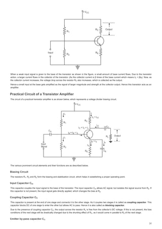 :KHQ DZHDNLQSXWVLJQDOLVJLYHQWR WKHEDVH RIWKHWUDQVLVWRUDVVKRZQLQWKHILJXUHDVPDOODPRXQWRIEDVHFXUUHQWIORZV'XHWRWKHWUDQVLVWRU
:KHQDZHDNLQSXWVLJQDOLVJLYHQWRWKHEDVHRIWKHWUDQVLVWRUDVVKRZQLQWKHILJXUHDVPDOODPRXQWRIEDVHFXUUHQWIORZV'XHWRWKHWUDQVLVWRU
DFWLRQD ODUJHUFXUUHQW IORZV LQWKH FROOHFWRURIWKHWUDQVLVWRU $VWKHFROOHFWRUFXUUHQWLVȕWLPHV RIWKHEDVH FXUUHQW ZKLFK PHDQV,
,
DFWLRQDODUJHUFXUUHQWIORZVLQWKHFROOHFWRURIWKHWUDQVLVWRU $VWKHFROOHFWRUFXUUHQWLVȕWLPHVRIWKHEDVHFXUUHQWZKLFKPHDQV, ȕ,
 ȕ, 
 1RZ DV
1RZDV
WKHFROOHFWRUFXUUHQWLQFUHDVHVWKHYROWDJHGURSDFURVVWKHUHVLVWRU5
WKHFROOHFWRUFXUUHQWLQFUHDVHVWKHYROWDJHGURSDFURVVWKHUHVLVWRU5
WKHFROOHFWRUFXUUHQWLQFUHDVHVWKHYROWDJHGURSDFURVVWKHUHVLVWRU5 DOVRLQFUHDVHVZKLFKLVFROOHFWHGDVWKHRX S W
DOVRLQFUHDVHVZKLFKLVFROOHFWHGDVWKHRXWSXW
DOVRLQFUHDVHVZKLFKLVFROOHFWHGDVWKHRXWSXW
+HQFHDVPDOOLQSXWDWWKHEDVHJHWVDPSOLILHGDV WKHVLJQDORIODUJHUPDJQLWXGHDQGVWUHQJWKDWWKHFROOHFWRURXWSXW +HQFHWKLVWUDQVLVWRUDFWVDV DQ
+HQFHDVPDOOLQSXWDWWKHEDVHJHWVDPSOLILHGDVWKHVLJQDORIODUJHUPDJQLWXGHDQGVWUHQJWKDWWKHFROOHFWRURXWSXW+HQFHWKLVWUDQVLVWRUDFWVDVDQ
DPSOLILHU
DPSOLILHU
3UDFWLFDOLUFXLWRID7UDQVLVWRU$PSOLILHU
3UDFWLFDOLUFXLWRID7
3UDFWLFDO LUFXLW RI D 7
3UDFWLFDO LUFXLW RI D 7UDQVLVWRU$PSOLILHU
7
7UDQVLVWRU$PSOLILHU
UDQVLVWRU$PSOLILHU
7KHFLUFXLWRIDSUDFWLFDOWUDQVLVWRUDPSOLILHULVDVVKRZQEHORZZKLFKUHSUHVHQWVDYROWDJHGLYLGHUELDVLQJFLUFXLW
7KHFLUFXLWRIDSUDFWLFDOWUDQVLVWRUDPSOLILHULVDVVKRZQEHORZZKLFKUHSUHVHQWVDYROWDJHGLYLGHUELDVLQJFLUFXLW
7KHYDULRXVSURPLQHQWFLUFXLWHOHPHQWVDQGWKHLUIXQFWLRQVDUHDVGHVFULEHGEHORZ
7KHYDULRXVSURPLQHQWFLUFXLWHOHPHQWVDQGWKHLUIXQFWLRQVDUHDVGHVFULEHGEHORZ
%LDVLQJLUFXLW
%LDVLQJLUFXLW
%LDVLQJLUFXLW
%LDVLQJLUFXLW
7KHUHVLVWRUV5
7KH UHVLVWRUV 5
7KHUHVLVWRUV5 5
5
5 DQG5
DQG 5
DQG5 IRUPWKHELDVL J DQGVWDELOL]DWLRQFLUFXLWZKLFKKHOS LQHVWDEOLVKLQJDS S SHUDWLQJ SRLQW
IRUPWKHELDVLQJ DQGVWDELOL]DWLRQFLUFXLWZKLFKKHOSVLQHVWDEOLVKLQJDSURSHU RSHUDWLQJSRLQW
IRUPWKHELDVLQJDQGVWDELOL]DWLRQFLUFXLWZKLFKKHOSVLQHVWDEOLVKLQJDSURSHURSHUDWLQJSRLQW
,QS WDS FLWRU
,Q WD FLWRU
,QSXWDSDFLWRU
,QSXWDSDFLWRU
7KLVFDSDFLWRUFRXSOHV WKHLQSXWVLJQDOWRWKHEDVHRIWKHWUDQVLVWRU 7KHLQSXWFDSDFLWRU

7KLVFDSDFLWRUFRXSOHVWKHLQSXWVLJQDOWRWKHEDVHRIWKHWUDQVLVWRU7KHLQSXWFDSDFLWRU DOORZV$VLJQDOEXWLVRODWHVWKHVLJQDOVRXUFHIURP5
DOORZV$VLJQDOEXWLVRODWHVWKHVLJQDOVRXUFHIURP5
DOORZV$VLJQDOEXWLVRODWHVWKHVLJQDOVRXUFHIURP5 ,I
 ,I
,I
WKLVFDSDFLWRULVQRWSUHVHQWWKHLQSXWVLJQDOJHWVGLUHFWODSSOLHGZKLFKFKDQJHVWKHELDVDW5
WKLVFDSDFLWRULVQRW SUHVHQWWKHLQSXWVLJQDOJHWVGLUHFWODSSOLHGZKLFKFKDQJHVWKHELDVDW5
WKLVFDSDFLWRULVQRWSUHVHQWWKHLQSXWVLJQDOJHWVGLUHFWODSSOLHGZKLFKFKDQJHVWKHELDVDW5 


RXSOLQJDSDFLWRU
RXSOL DSDFLWRU
RXSOLQJDSDFLWRU
RXSOLQJDSDFLWRU
7KLVFDSDFLWRULV SUHVHQWDW WKHHQGRIRQHVWDJH DQGFRQQHFWVLW WRWKHRWKHUVWDJH$VLWFRXSOHVWZRVWDJHVLWLVFDOOHGDV
7KLVFDSDFLWRULVSUHVHQWDWWKHHQGRIRQHVWDJHDQGFRQQHFWVLWWRWKHRWKHUVWDJH$VLWFRXSOHVWZRVWDJHVLWLVFDOOHGDVFRXSOLQJFDSDFLWRU
FRXSOLQJ FDSDFLWRU
FRXSOLQJFDSDFLWRU
U
 7KLV
7KLV
FDSDFLWRUEORFNV'RIRQHVWDJHWRHQWHUWKHRWKHUEXWDOORZV$WRSDVV+HQFHLWLVDOVRFDOOHGDV
FDSDFLWRUEORFNV'RIRQHVWDJHWRHQWHUWKHRWKHUEXWDOORZV$WRSDVV+HQFHLWLVDOVRFDOOHGDVEORFNLQJFDSDFLWRU
EORFNLQJFDSDFLWRU
EORFNLQJFDSDFLWRU
U


'XH WRWKHSUHVHQFHRIFRXSOLQJ FDSDFLWRU

'XHWRWKHSUHVHQFHRIFRXSOLQJFDSDFLWRU 
 WKHRXWSXWDFURVVWKHUHVLVWRU5
5
WKHRXWSXWDFURVVWKHUHVLVWRU5 LVIUHHIURP WKHFROOHFWRU¶V'YROWDJH ,IWKLVLVQRWSUHVHQW WKHELDV
LVIUHHIURPWKHFROOHFWRU¶V'YROWDJH,IWKLVLVQRWSUHVHQWWKHELDV
FRQGLWLRQVRIWKHQH[WVWDJHZLOOEHGUDVWLFDOOFKDQJHGGXHWRWKHVKXQWLQJHI
IIHFWRI5
IIHFW RI 5
I
I
FRQGLWLRQVRIWKHQH[WVWDJHZLOOEHGUDVWLFDOOFKDQJHGGXHWRWKHVKXQWLQJHIIHFWRI5 DVLWZRXOGFRPHLQSDUDOOHOWR5
DVLWZRXOGFRPHLQSDUDOOHOWR5
DVLWZRXOGFRPHLQSDUDOOHOWR5 RIWKHQH[WVWDJH
RIWKHQH[WVWDJH
RIWKHQH[WVWDJH


 %
%
%
5
5


5

 5
5
5

 5(
(
(
LQ
LQ
L
LQ
LQ
LQ
L
LQ 5
5
5 



5
5 











 



 5/
/
/
5
5 






 5
5


 