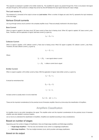 7KLVFDSDFLWRULVHPSORHGLQSDUDOOHO WR WKHHPLWWHUUHVLVWRU5
5
7KLVFDSDFLWRULVHPSORHGLQSDUDOOHOWRWKHHPLWWHUUHVLVWRU5 
 7KHDPSOLILHG$VLJQDOLVESDVVHGWKURXJKWKLV ,IWKLVLVQRWSUHVHQW WKDW VLJQDO
7KHDPSOLILHG$VLJQDOLVESDVVHGWKURXJKWKLV,IWKLVLVQRWSUHVHQWWKDWVLJQDO
ZLOOSDVVWKURXJK5
ZLOOSDVVWKURXJK5
ZLOOSDVVWKURXJK5 ZKLFKSURGXFHVDYROWDJHGURSDFURVV5
ZKLFKSURGXFHVDYROWDJHGURSDFURVV5
ZKLFKSURGXFHVDYROWDJHGURSDFURVV5 WKDWZLOOIHHGEDFNWKHLQSXWVLJQDOUHGXFLQJWKHRXWSXWYROWDJH
WKDWZLOOIHHGEDFNWKHLQSXWVLJQDOUHGXFLQJWKHRXWSXWYROWDJH
WKDWZLOOIHHGEDFNWKHLQSXWVLJQDOUHGXFLQJWKHRXWSXWYROWDJH
7KH/RDGUHVLVWRU5
7KH/RDGUHVLVWRU5
7KH /RDG UHVLVWRU 5
7KH /RDG UHVLVWRU 5
7KHUHVLVWDQFH5
5
7KHUHVLVWDQFH5 FRQQHFWHGDWWKHRXWSXWLV NQRZQDV
FRQQHFWHGDWWKHRXWSXWLVNQRZQDV/RDGUHVLVWRU
/RDG UHVLVWRU
/RDGUHVLVWRU
U
 :KHQ DQXPEHURIVWDJHVDUHXVHG WKHQ 5
5
:KHQDQXPEHURIVWDJHVDUHXVHGWKHQ5 UHSUHVHQWVWKHLQSXWUHVLVWDQFH
UHSUHVHQWVWKHLQSXWUHVLVWDQFH
RIWKHQH[WVWDJH
RIWKHQH[WVWDJH
9DULRXVLUFXLWFXUUHQWV
9
9
9
9 L L LW W
9
9DULRXV LUFXLW FXUUHQWV
DULRXV LUFXLW FXUUHQWV
9
9
9
9
9
9
9
9
/HWXV JRWKURXJK YDULRXVFLUFXLWFXUUHQWVLQWKHFRPSOHWHDPSOLILHUFLUFXLW7KHVHDUHDOUHDGPHQWLRQHGLQWKHDERYHILJXUH
/HWXVJRWKURXJKYDULRXVFLUFXLWFXUUHQWVLQWKHFRPSOHWHDPSOLILHUFLUFXLW7KHVHDUHDOUHDGPHQWLRQHGLQWKHDERYHILJXUH
%DVHXUUHQW
%DVHXUUHQW
%DVH XUUHQW
%DVH XUUHQW
:KHQ QR VLJQDOLV DSSOLHGLQWKHEDVHFLUFXLW 'EDVHFXUUHQW,
,
:KHQQRVLJQDOLVDSSOLHGLQWKHEDVHFLUFXLW'EDVHFXUUHQW, IORZ
IORZVGXHWR ELDVLQJ FLUFXLW:KHQ $ VLJQDOLV DSSOLHG$EDVHFXUUHQWL
L
IORZVGXHWRELDVLQJFLUFXLW:KHQ$VLJQDOLVDSSOLHG$EDVHFXUUHQWL DOVR
DOVR
DOVR
IORZV7KHUHIRUHZLWKWKHDSSOLFDWLRQRI JQDOWRWDOEDVHFXUUHQWL
IORZV7KHUHIRUH ZLWKWKHDSSOLFDWLRQRIVLJQDOWRWDOEDVHFXUUHQWL
IORZV7KHUHIRUHZLWKWKHDSSOLFDWLRQRIVLJQDOWRWDOEDVHFXUUHQWL LV J YHQ E
LV JLYHQ E
LVJLYHQE
ROOHFWRUXUUHQW
ROOHFW U UUHQW
ROOHFWRU XUUHQW
ROOHFWRU XUUHQW
:KHQ QR VLJQDO LVDSSOLHGD ' FROOHFWRUFXUUHQW,
,
:KHQQRVLJQDOLVDSSOLHGD'FROOHFWRUFXUUHQW, IORZV GXH WR ELDVLQJ FLUFXLW :KHQ $ VLJQDO LV DSSOLHG $ FROOHFWRU FXUUHQW L
L
 IORZV GXH WR ELDVLQJ FLUFXLW :KHQ $ VLJQDO LV DSSOLHG $ FROOHFWRU FXUUHQW L DOVR IORZV
 DOVR IORZV
7KHUHIRUHWKHWRWDOFROOHFWRUFXUUHQWL
7KHUHIRUHWKHWRWDOFROOHFWRUFXUUHQWL
7KHUHIRUHWKHWRWDOFROOHFWRUFXUUHQWL LVJLYHQE
LVJLYHQE
LVJLYHQE
:KHUH
:KHUH
 ]HURVLJQDOFROOHFRUFXUUHQW
 ]HURVLJQDOFROOHFRUFXUUHQW
 FROOHFRUFXUUHQWGXHWRVLJQDO
 FROOHFRUFXUUHQWGXHWRVLJQDO
(PLWWHUXUUHQW
(PLWWHUXUUHQW
(PLWWHU XUUHQW
(PLWWHU XUUHQW
:KHQQRVLJQDOLVDSSOLHGD'HPLWWHUFXUUHQW,
:KHQQRVLJQDOLVDSSOLHGD'HPLWWHUFXUUHQW,
:KHQQRVLJQDOLVDSSOLHGD'HPLWWHUFXUUHQW, IORZV:LWKWKHDSSOLFDWLRQRIVLJQDOWRWDOHPLWWHUFXUUHQWL
IORZV:LWKWKHDSSOLFDWLRQRIVLJQDOWRWDOHPLWWHUFXUUHQWL
IORZV:LWKWKHDSSOLFDWLRQRIVLJQDOWRWDOHPLWWHUFXUUHQWL LVJLYHQE
LVJLYHQ E
LVJLYHQE
,WVKRXOGEHUHPHPEHUHGWKDW
,WVKRXOGEHUHPHPEHUHGWKDW
$VEDVHFXUUHQWLVXVXDOOVPDOOLWLVWREHQRWHGWKDW
$VEDVHFXUUHQWLVXVXDOOVPDOOLWLVWREHQRWHGWKDW
DQG
DQG
7KHVHDUHWKHLPSRUWDQWFRQVLGHUDWLRQVIRUWKHSUDFWLFDOFLUFXLWRIWUDQVLVWRUDPSOLILHU1RZOHWXVNQRZDERXWWKHFODVVLILFDWLRQRI$PSOLILHUV
7KHVHDUHWKHLPSRUWDQWFRQVLGHUDWLRQVIRUWKHSUDFWLFDOFLUFXLWRIWUDQVLVWRUDPSOLILHU1RZOHWXVNQRZDERXWWKHFODVVLILFDWLRQRI$PSOLILHUV
$PSOLILHUVODVVLILFDWLRQ
$PSOLILHUVODVVLILFDWLRQ
$Q $PSOLILHUFLUFXLW LVRQHZKLFK VWUHQJWKHQV WKHVLJQDO7KHDPSOLILHUDFWLRQ DQGWKHLPSRUWDQWFRQVLGHUDWLRQV IRUWKHSUDFWLFDOFLUFXLWRIWUDQVLVWRU
$Q$PSOLILHUFLUFXLWLVRQHZKLFKVWUHQJWKHQVWKHVLJQDO7KHDPSOLILHUDFWLRQDQGWKHLPSRUWDQWFRQVLGHUDWLRQVIRUWKHSUDFWLFDOFLUFXLWRIWUDQVLVWRU
DPSOLILHUZHUHDOVRGHWDLOHGLQSUHYLRXVFKDSWHUV
DPSOLILHUZHUHDOVRGHWDLOHGLQSUHYLRXVFKDSWHUV
/HWXVQRZWUWRXQGHUVWDQGWKHFODVVLILFDWLRQRIDPSOLILHUV$PSOLILHUVDUHFODVVLILHGDFFRUGLQJWRPDQFRQVLGHUDWLRQV
/HWXVQRZWUWRXQGHUVWDQGWKHFODVVLILFDWLRQRIDPSOLILHUV$PSOLILHUVDUHFODVVLILHGDFFRUGLQJWRPDQFRQVLGHUDWLRQV
%DVHGRQQXPEHURIVWDJHV
%DVHGRQQXPEHURIVWDJHV
%DVHGRQQXPEHURIVWDJHV
%DVHGRQQXPEHURIVWDJHV
'HSHQGLQJXSRQWKHQXPEHURIVWDJHVRI$PSOLILFDWLRQWKHUHDUH6LQJOHVWDJHDPSOLILHUVDQG0XOWLVWDJHDPSOLILHUV
'HSHQGLQJXSRQWKHQXPEHURIVWDJHVRI$PSOLILFDWLRQWKHUHDUH6LQJOHVWDJHDPSOLILHUVDQG0XOWLVWDJHDPSOLILHUV
6LQJOHVWDJH$PSOLILHUV
6LQJOHVWDJH$PSOLILHUV
6LQJOHVWDJH$PSOLILHUV í7KLVKDVRQORQHWUDQVLVWRUFLUFXLWZKLFKLVDVLQJOHVWDJHDPSOLILFDWLRQ
í7KLVKDVRQORQHWUDQVLVWRUFLUFXLWZKLFKLVDVLQJOHVWDJHDPSOLILFDWLRQ
0XOWLVWDJH$PSOLILHUV
0XOWLVWDJH$PSOLILHUV í7KLVKDVPXOWLSOHWUDQVLVWRUFLUFXLWZKLFKSURYLGHVPXOWLVWDJHDPSOLILFDWLRQ
í7KLVKDVPXOWLSOHWUDQVLVWRUFLUFXLWZKLFKSURYLGHVPXOWLVWDJHDPSOLILFDWLRQ
5 



(
(
(
5(
(
( 5(
(
(
5/
/
/
/
/
/
/
/
5
5/
/
/ 5/
/
/
%
% LE
E
E
%
%
%
,
 LF
F
F
L


(
( (
(
 