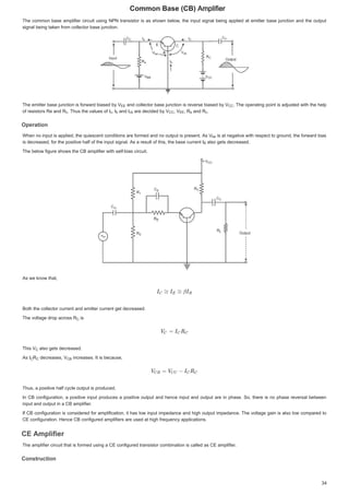 RPPRQ%DVH % $PSOLILHU

7KHFRPPRQ EDVH DPSOLILHUFLUFXLWXVLQJ 131WUDQVLVWRULVDV VKRZQEHORZWKHLQSXWVLJQDOEHLQJ DSSOLHG DW HPLWWHUEDVHMXQFWLRQ DQGWKHRXWSXW
7KHFRPPRQEDVHDPSOLILHUFLUFXLWXVLQJ131WUDQVLVWRULVDVVKRZQEHORZWKHLQSXWVLJQDOEHLQJDSSOLHGDWHPLWWHUEDVHMXQFWLRQDQGWKHRXWSXW
VLJQDOEHLQJWDNHQIURPFROOHFWRUEDVHMXQFWLRQ
VLJQDOEHLQJWDNHQIURPFROOHFWRUEDVHMXQFWLRQ
7KHHPLWWHUEDVHMXQFWLRQLVIRUZDUGELDVHGE9
7KHHPLWWHUEDVHMXQFWLRQLVIRUZDUGELDVHGE9
7KHHPLWWHUEDVHMXQFWLRQLVIRUZDUGELDVHGE9 DQGFROOHFWRUEDVHMXQFWLRQ LVUHYHUVHELDVHG E 9
9
DQGFROOHFWRUEDVHMXQFWLRQLVUHYHUVHELDVHGE9 
 7KHRSHUDWLQJSRLQW LVDGMXVWHGZLWK WKHKHOS
7KHRSHUDWLQJSRLQWLVDGMXVWHGZLWKWKHKHOS
RIUHVLVWRUV 5H DQG5
RI UHVLVWRUV 5H DQG 5
RIUHVLVWRUV5HDQG5 7KXV WKHYDOXHVRI,
 7KXV WKH YDOXHV RI ,
7KXVWKHYDOXHVRI, ,
,
, DQG,
DQG ,
DQG, DUHGHFLGHGE 9
DUHGHFLGHG E 9
DUHGHFLGHGE9 9
9
9 5
5
5 DQG5
DQG 5
DQG5 


2SHUDWLRQ
2SHUDWLRQ
2SHUDWLRQ
2SHUDWLRQ
:KHQ QRLQSXWLVDSSOLHGWKHTXLHVFHQWFRQGLWLRQVDUH IRUPHGDQG QR RXWSXWLV SUHVHQW$V 9
9
:KHQQRLQSXWLVDSSOLHGWKHTXLHVFHQWFRQGLWLRQVDUHIRUPHGDQGQRRXWSXWLVSUHVHQW$V9 LVDWQHJDWLYHZLWKUHVSHFWWRJURXQGWKHIRUZDUGELDV
LVDWQHJDWLYHZLWKUHVSHFWWRJURXQGWKHIRUZDUGELDV
LVDWQHJDWLYHZLWKUHVSHFWWRJURXQGWKHIRUZDUGELDV
LVGHFUHDVHGIRUWKHSRVLWLYHKDOIRIWKHLQSXWVLJQDO$VDUHVXOWRIWKLVWKHEDVHFXUUHQW,
LVGHFUHDVHGIRUWKHSRVLWLYHKDOIRIWKHLQSXWVLJQDO$VDUHVXOWRIWKLVWKHEDVHFXUUHQW,
LVGHFUHDVHGIRUWKHSRVLWLYHKDOIRIWKHLQSXWVLJQDO$VDUHVXOWRIWKLVWKHEDVHFXUUHQW, DOVRJHWVGHFUHDVHG
DOVRJHWVGHFUHDVHG
DOVRJHWVGHFUHDVHG
7KHEHORZILJXUHVKRZVWKH%DPSOLILHUZLWKVHOIELDVFLUFXLW
7KHEHORZILJXUHVKRZVWKH%DPSOLILHUZLWKVHOIELDVFLUFXLW
$VZHNQRZWKDW
$VZHNQRZWKDW
%RWKWKHFROOHFWRUFXUUHQWDQGHPLWWHUFXUUHQWJHWGHFUHDVHG
%RWKWKHFROOHFWRUFXUUHQWDQGHPLWWHUFXUUHQWJHWGHFUHDVHG
7KHYROWDJHGURSDFURVV5
7KHYROWDJH GURSDFURVV5
7KHYROWDJHGURSDFURVV5 LV
LV
LV
7KLV9
7KLV 9
7KLV9 DOVRJ VGHFUHDVHG
DOVRJHWVGHFUHDVHG
DOVRJHWVGHFUHDVHG
$V,
$V ,
$V, 5
5
5 GHFUHDVHV9
GHFUHDVHV9
GHFUHDVHV9 LQFUHDVHV,WLVEHFDXVH
LQFUHDVHV,WLVEHFDXVH
LQFUHDVHV,WLVEHFDXVH
7KXVDSRVLWLYHKDOIFFOHRXWSXWLVSURGXFHG
7KXVDSRVLWLYHKDOIFFOHRXWSXWLVSURGXFHG
,Q% FRQILJXUDWLRQDSRVLWLYHLQSXWSURGXFHVDSRVLWLYHRXWSXWDQGKHQFH LQSXWDQGRXWSXWDUHLQSKDVH6RWKHUHLV QR SKDVH UHYHUVDOEHWZHHQ
,Q%FRQILJXUDWLRQDSRVLWLYHLQSXWSURGXFHVDSRVLWLYHRXWSXWDQGKHQFHLQSXWDQGRXWSXWDUHLQSKDVH6RWKHUHLVQRSKDVHUHYHUVDOEHWZHHQ
LQSXWDQGRXWSXWLQD%DPSOLILHU
LQSXWDQGRXWSXWLQD%DPSOLILHU
,I% FRQILJXUDWLRQLV FRQVLGHUHGIRUDPSOLILFDWLRQ LW KDVORZLQSXWLPSHGDQFH DQGKLJK RXWSXWLPSHGDQFH7KHYROWDJH JDLQ LV DOVRORZFRPSDUHGWR
,I%FRQILJXUDWLRQLVFRQVLGHUHGIRUDPSOLILFDWLRQLWKDVORZLQSXWLPSHGDQFHDQGKLJKRXWSXWLPSHGDQFH7KHYROWDJHJDLQLVDOVRORZFRPSDUHGWR
(FRQILJXUDWLRQ+HQFH%FRQILJXUHGDPSOLILHUVDUHXVHGDWKLJKIUHTXHQFDSSOLFDWLRQV
(FRQILJXUDWLRQ+HQFH%FRQILJXUHGDPSOLILHUVDUHXVHGDWKLJKIUHTXHQFDSSOLFDWLRQV
($PSOLILHU
($PSOLILH
($PSOLILHU
($PSOLILHU
7KHDPSOLILHUFLUFXLWWKDWLVIRUPHGXVLQJD(FRQILJXUHGWUDQVLVWRUFRPELQDWLRQLVFDOOHGDV(DPSOLILHU
7KHDPSOLILHUFLUFXLWWKDWLVIRUPHGXVLQJD(FRQILJXUHGWUDQVLVWRUFRPELQDWLRQLVFDOOHGDV(DPSOLILHU
RQVWUXFWLRQ
RQVWUXFWLRQ
RQVWUXFWLRQ
RQVWUXFWLRQ
9((
(
(( 9
9 



5
5 



F
F
F
F 



F
F
F
F E
E ,FE
FE 9
9 





 9 



((
(
(( 5
5H
H
H 5
5
5 



F
F
F
F
9EH
E
EH
%
%
5


9


, 5
5
5
5


5

 9
9%

%
 