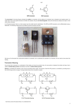 %-7
%KDYLQJDORRNDWWKHDERYHILJXUHLWLVXQGHUVWRRGWKDWILJXUHLWLVXQGHUVWRRGWKDW

7KH
7KHDUURZKHDG
DUURZKHDG LQ WKHDERYHILJXUHVLQGLFDWHGWKH
LQWKHDERYHILJXUHVLQGLFDWHGWKHHPLWWHU
HPLWWHU
HPLWWHU RIDWUDQVLVWRU$V WKHFROOHFWRURIDWUDQVLVWRUKDVWRGLVVLSDWHPXFK JUHDWHUSRZHU LWLV
RIDWUDQVLVWRU$VWKHFROOHFWRURIDWUDQVLVWRUKDVWRGLVVLSDWHPXFKJUHDWHUSRZHULWLV
PDGH ODUJH'XHWR WKHVSHFLILF IXQFWLRQV RIHPLWWHUDQGFROOHFWRU WKHDUH
PDGHODUJH'XHWRWKHVSHFLILFIXQFWLRQVRIHPLWWHUDQGFROOHFWRUWKHDUHQRWLQWHUFKDQJHDEOH
QRWLQWHUFKDQJHDEOH
 +HQFH WKHWHUPLQDOVDUHDOZDVWREH NHSW LQ PLQG
+HQFHWKHWHUPLQDOVDUHDOZDVWREHNHSWLQPLQG
ZKLOHXVLQJDWUDQVLVWRU
ZKLOHXVLQJDWUDQVLVWRU
,QD 3UDFWLFDOWUDQVLVWRU WKHUHLV DQRWFKSUHVHQW QHDUWKHHPLWWHUOHDGIRULGHQWLILFDWLRQ7KH313DQG131WUDQVLVWRUV FDQEH GLIIHUHQWLDWHG
I
I XVLQJ D
,QD3UDFWLFDOWUDQVLVWRUWKHUHLVDQRWFKSUHVHQWQHDUWKHHPLWWHUOHDGIRULGHQWLILFDWLRQ7KH313DQG131WUDQVLVWRUVFDQEHGLIIHUHQWLDWHGXVLQJD
0XOWLPHWHU7KHIROORZLQJLPDJHVKRZVKRZGLIIHUHQWSUDFWLFDOWUDQVLVWRUVORRNOLNH
I
I
0XOWLPHWHU7KHIROORZLQJLPDJHVKRZVKRZGLIIHUHQWSUDFWLFDOWUDQVLVWRUVORRNOLNH
:HKDYHVRIDUGLVFXVVHGWKHFRQVWUXFWLRQDOGHWDLOVRIDWUDQVLVWRU EXWWRXQGHUVWDQG WKHRSHUDWLRQRIDWUDQVLVWRU ILUVW ZHQHHG WR NQRZDERXW WKH
:HKDYHVRIDUGLVFXVVHGWKHFRQVWUXFWLRQDOGHWDLOVRIDWUDQVLVWRUEXWWRXQGHUVWDQGWKHRSHUDWLRQRIDWUDQVLVWRUILUVWZHQHHGWRNQRZDERXWWKH
ELDVLQJ
ELDVLQJ
7UDQVLVWRU%LDVLQJ
7
7
7UDQVLVWRU%LDVLQJ
7
7UDQVLVWRU%LDVLQJ
UDQVLVWRU%LDVLQJ
$V ZHNQRZ WKDW DWUDQVLVWRULV D FRPELQDWLRQ RIWZRGLRGHV ZHKDYHWZRMXQFWLRQVKHUH$V RQHMXQFWLRQLVEHWZHHQWKHHPLWWHUDQGEDVH WKDWLV
$VZHNQRZWKDWDWUDQVLVWRULVDFRPELQDWLRQRIWZRGLRGHVZHKDYHWZRMXQFWLRQVKHUH$VRQHMXQFWLRQLVEHWZHHQWKHHPLWWHUDQGEDVHWKDWLV
FDOOHGDV
FDOOHGDV(PLWWHU%DVH M QFWLRQ
(PLWWHU%DVH MXQFWLRQ
(PLWWHU%DVHMXQFWLRQ DQGOLNHZLVH WKHRWKHULV
DQGOLNHZLVHWKHRWKHULVROOHFWRU%DVHMXQFWLRQ
ROOHFWRU%DVHMXQFWLRQ

%LDVLQJ
%LDVLQJ LVFRQWUROOLQJWKHRSHUDWLRQRIWKH FLUFXLW ESURYLGLQJSRZHUVXSSO 7KHIXQFWLRQ RIERWKWKH31MXQFWLRQVLVFRQWUROOHGESURYLGLQJELDVWR
LVFRQWUROOLQJWKHRSHUDWLRQRIWKHFLUFXLWESURYLGLQJSRZHUVXSSO7KHIXQFWLRQRIERWKWKH31MXQFWLRQVLVFRQWUROOHGESURYLGLQJELDVWR
WKHFLUFXLWWKURXJKVRPHGFVXSSO7KHILJXUHEHORZVKRZVKRZDWUDQVLVWRULVELDVHG
WKHFLUFXLWWKURXJKVRPHGFVXSSO7KHILJXUHEHORZVKRZVKRZDWUDQVLVWRULVELDVHG
 