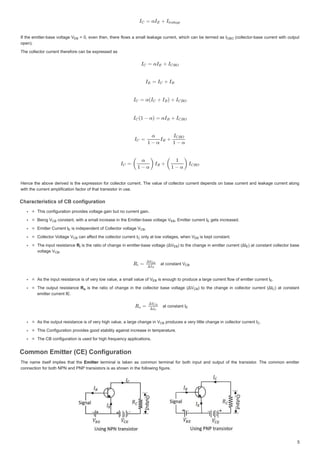 ,IWKHHPLWWHUEDVHYROWDJH9
9
,IWKHHPLWWHUEDVHYROWDJH9 HYHQ WKHQWKHUHIORZV DVPDOOOHDNDJHFXUUHQWZKLFK FDQEH WHUPHGDV ,
,
 HYHQWKHQWKHUHIORZVDVPDOOOHDNDJHFXUUHQWZKLFKFDQEHWHUPHGDV, FROOHFWRUEDVHFXUUHQWZLWKRXWSXW
 FROOHFWRUEDVHFXUUHQWZLWKRXWSXW
RSHQ 
RSHQ 
7KHFROOHFWRUFXUUHQWWKHUHIRUHFDQEHH[SUHVVHGDV
7KHFROOHFWRUFXUUHQWWKHUHIRUHFDQEHH[SUHVVHGDV
+HQFHWKHDERYH GHULYHGLVWKHH[SUHVVLRQIRUFROOHFWRUFXUUHQW7KHYDOXHRIFROOHFWRUFXUUHQW GHSHQGVRQ EDVH FXUUHQW DQGOHDNDJHFXUUHQWDORQJ
+HQFHWKHDERYHGHULYHGLVWKHH[SUHVVLRQIRUFROOHFWRUFXUUHQW7KHYDOXHRIFROOHFWRUFXUUHQWGHSHQGVRQEDVHFXUUHQWDQGOHDNDJHFXUUHQWDORQJ
ZLWKWKHFXUUHQWDPSOLILFDWLRQIDFWRURIWKDWWUDQVLVWRULQXVH
ZLWKWKHFXUUHQWDPSOLILFDWLRQIDFWRURIWKDWWUDQVLVWRULQXVH
KDUDFWHULVWLFVRI%FRQILJXUDWLRQ
KDUDFWHULVWLFVRI%FRQILJXUDWLR
KDUDFWHULVWLFVRI%FRQILJXUDWLRQ
KDUDFWHULVWLFVRI%FRQILJXUDWLRQ
7KLVFRQILJXUDWLRQSURYLGHVYROWDJHJDLQEXWQRFXUUHQWJDLQ
7KLVFRQILJXUDWLRQSURYLGHVYROWDJHJDLQEXWQRFXUUHQWJDLQ
%HLQJ9
%HLQJ9
%HLQJ9 FRQVWDQWZLWKDVPDOOLQFUHDVHLQWKH(PLWWHUEDVHYROWDJH9
FRQVWDQWZLWKDVPDOOLQFUHDVHLQWKH(PLWWHUEDVHYROWDJH 9
FRQVWDQWZLWKDVPDOOLQFUHDVHLQWKH(PLWWHUEDVHYROWDJH9 (PLWWHUFXUUHQW,
(PLWWHUFXUUHQW,
(PLWWHUFXUUHQW, JHWVLQFUHDVHG
JHWVLQFUHDVHG
JHWVLQFUHDVHG
(PLWWHUXUUHQW ,
(PLWWHUXUUHQW, LVLQGHSHQGHQWRIROOHFWRUYROW J 9
LVLQGHSHQGHQWRIROOHFWRUYROWDJH9
LVLQGHSHQGHQWRIROOHFWRUYROWDJH9 


ROOHFWRU9
9ROWDJH9
ROWDJH9
9
9
ROOHFWRU9ROWDJH9 FDQDI
FDQ DIIHFWWKHFROOHFWRUFXUUHQW,
I
I
FDQDIIHFWWKHFROOHFWRUFXUUHQW, RQODWORZYROWDJHVZKHQ9
RQODWORZYROWDJHVZKHQ9
RQODWORZYROWDJHVZKHQ9 LVNHSWFRQVWDQW
LVNHSWFRQVWDQW
LVNHSWFRQVWDQW
7KHLQSXWUHVLVWDQFH
7KHLQSXWUHVLVWDQFH5
5
5 LV WKH UDWLR RIFKDQJH LQ HPLWWHUEDVHYROWDJH ǻ9
ǻ9
LVWKHUDWLRRIFKDQJHLQHPLWWHUEDVHYROWDJH ǻ9 WR WKHFKDQJHLQHPLWWHUFXUUHQW ǻ,
ǻ,
WRWKHFKDQJHLQHPLWWHUFXUUHQW ǻ, DWFRQVWDQW FROOHFWRUEDVH
DWFRQVWDQWFROOHFWRUEDVH
YROWDJ 9
YROWDJH9
YROWDJH9 


DWFRQVWDQW9
DW FRQVWDQW 9
DWFRQVWDQW9
$VWKHLQSXWUHVLVWDQFHLVRIYHUORZYDOXHDVPDOOYDOXHRI9
$VWKHLQSXWUHVLVWDQFHLVRIYHUORZYDOXHDVPDOOYDOXHRI9
$VWKHLQSXWUHVLVWDQFHLVRIYHUORZYDOXHDVPDOOYDOXHRI9 LVHQRXJKWRSURGXFHDODUJHFXUUHQWIORZRIHPLWWHUFXUUHQ ,
LVHQRXJKWRSURGXFHDODUJHFXUUHQWIORZRIHPLWWHUFXUUHQW,
LVHQRXJKWRSURGXFHDODUJHFXUUHQWIORZRIHPLWWHUFXUUHQW, 


7KHRXWSXWUHVLVWDQFH
7KHRXWSXWUHVLVWDQFH 5
5
5 LV WKHUDWLRRIFKDQJHLQ WKHFROOHFWRU EDVHYROWDJH ǻ9
ǻ9
LVWKHUDWLRRIFKDQJHLQWKHFROOHFWRUEDVHYROWDJH ǻ9 WRWKHFKDQJHLQFROOHFWRUFXUUHQW ǻ,
WRWKHFKDQJHLQFROOHFWRUFXUUHQW ǻ, DWFRQVWDQW
DWFRQVWDQW
HPLWWHUFXUUHQW,(
HPLWWHUFXUUHQW,(
DWFRQVWDQW ,
DWFRQVWDQW,
$VWKHRX S WUHVLVWDQFHLVRIYH  JKYDOXHDO JHFKDQJ LQ9
$VWKHRXWSXWUHVLVWDQFHLVRIYHUKLJKYDOXHDODUJHFKDQJHLQ9
$VWKHRXWSXWUHVLVWDQFHLVRIYHUKLJKYDOXHDODUJHFKDQJHLQ9 S RGXFHVDYHU LWWOHFKD J LQFROOHFWRUFXUUHQW,
SURGXFHVDYHUOLWWOHFKDQJHLQFROOHFWRUFXUUHQW,
SURGXFHVDYHUOLWWOHFKDQJHLQFROOHFWRUFXUUHQW, 


7KLVRQILJXUDWLRQSURYLGHVJRRGVWDELOLWDJDLQVWLQFUHDVHLQWHPSHUDWXUH
7KLVRQILJXUDWLRQSURYLGHVJRRGVWDELOLWDJDLQVWLQFUHDVHLQWHPSHUDWXUH
7KH%FRQILJXUDWLRQLVXVHGIRUKLJKIUHTXHQFDSSOLFDWLRQV
7KH%FRQILJXUDWLRQLVXVHGIRUKLJKIUHTXHQFDSSOLFDWLRQV
RPPRQ(PLWWHU ( RQILJXUDWLRQ
RPPRQ(PLWWHU ( RQILJXUDWLRQ
RPPRQ(PLWWHU ( RQILJXUDWLRQ
RPPRQ(PLWWHU ( RQILJXUDWLRQ
7KHQDPH LWVHOILPSOLHVWKDWWKH
7KHQDPHLWVHOILPSOLHVWKDWWKH (PLWWHU
(PLWWHU WHUPLQDO LV WDNHQ DV FRPPRQ WHUPLQDO IRU ERWK LQSXW DQG RXWSXW RI WKH WUDQVLVWRU 7KH FRPPRQ HPLWWHU
 WHUPLQDO LV WDNHQ DV FRPPRQ WHUPLQDO IRU ERWK LQSXW DQG RXWSXW RI WKH WUDQVLVWRU 7KH FRPPRQ HPLWWHU
FRQQHFWLRQIRUERWK131DQG313WUDQVLVWRUVLVDVVKRZQLQWKHIROORZLQJILJXUH
FRQQHFWLRQIRUERWK131DQG313WUDQVLVWRUVLVDVVKRZQLQWKHIROORZLQJILJXUH
9(%
(
(% ,%2
%2
9
9%

% 9 



(%
(
(% (
(
(
( 9 
%

%
9
9%

% ,
 9(%
(
(
(%
5L
L
L 9(%
(%
(% (
(
(
9 
%

%
9
9%

%
9(%
(
(% 



(
(
5
5
5R
R
R 9
9%
%
% 



(
(
9
9%

% 




 