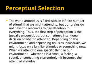Perceptual Selection
 The world around us is filled with an infinite number
of stimuli that we might attend to, but our brains do
not have the resources to pay attention to
everything. Thus, the first step of perception is the
(usually unconscious, but sometimes intentional)
decision of what to attend to. Depending on the
environment, and depending on us as individuals, we
might focus on a familiar stimulus or something new.
When we attend to one specific thing in our
environment—whether it is a smell, a feeling, a
sound, or something else entirely—it becomes the
attended stimulus
 