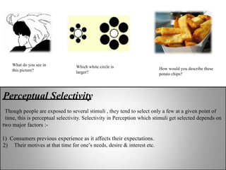Perceptual Selectivity
Though people are exposed to several stimuli , they tend to select only a few at a given point of
time, this is perceptual selectivity. Selectivity in Perception which stimuli get selected depends on
two major factors :-
1) Consumers previous experience as it affects their expectations.
2) Their motives at that time for one’s needs, desire & interest etc.
What do you see in
this picture?
Which white circle is
larger?
How would you describe these
potato chips?
 