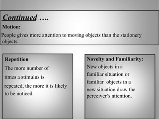 Continued ….
Motion:
People gives more attention to moving objects than the stationery
objects.
Repetition
The more number of
times a stimulus is
repeated, the more it is likely
to be noticed
Novelty and Familiarity:
New objects in a
familiar situation or
familiar objects in a
new situation draw the
perceiver’s attention.
 