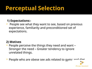 Perceptual Selection
1) Expectations:-
 People see what they want to see, based on previous
experience, familiarity and preconditioned set of
expectations.
2) Motives
 People perceive the things they need and want –
Stronger the need – Greater tendency to ignore
unrelated things.
 People who are obese see ads related to gyms and diet.
 