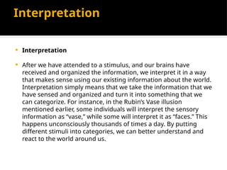 Interpretation
 Interpretation
 After we have attended to a stimulus, and our brains have
received and organized the information, we interpret it in a way
that makes sense using our existing information about the world.
Interpretation simply means that we take the information that we
have sensed and organized and turn it into something that we
can categorize. For instance, in the Rubin’s Vase illusion
mentioned earlier, some individuals will interpret the sensory
information as “vase,” while some will interpret it as “faces.” This
happens unconsciously thousands of times a day. By putting
different stimuli into categories, we can better understand and
react to the world around us.
 