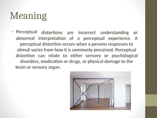 Meaning
• Perceptual distortions are incorrect understanding or
abnormal interpretation of a perceptual experience. A
perceptual distortion occurs when a persons responses to
stimuli varies from how it is commonly perceived. Perceptual
distortion can relate to either sensory or psychological
disorders, medication or drugs, or physical damage to the
brain or sensory organ.
 