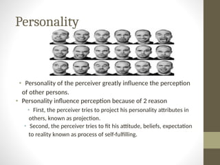 Personality
• Personality of the perceiver greatly influence the perception
of other persons.
• Personality influence perception because of 2 reason
• First, the perceiver tries to project his personality attributes in
others, known as projection.
• Second, the perceiver tries to fit his attitude, beliefs, expectation
to reality known as process of self-fulfilling.
 