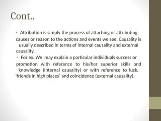 Cont..
• Attribution is simply the process of attaching or attributing
causes or reason to the actions and events we see. Causality is
usually described in terms of internal causality and external
causality.
• For ex. We may explain a particular individuals success or
promotion with reference to his/her superior skills and
knowledge (internal causality) or with reference to luck,
'friends in high places’ and coincidence (external causality).
 