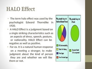 HALO Effect
• The term halo effect was used by the
psychologist Edward Thorndike in
1920.
• A HALO Effect is a judgment based on
a single striking characteristics such as
an aspects of dress, speech, posture,
or nationality. HALO Effect can be
negative as well as positive.
• For ex. It is a natural human response
on a meeting a stranger, to make
judgment about the kind of person
they are and whether we will like
them or not.
 