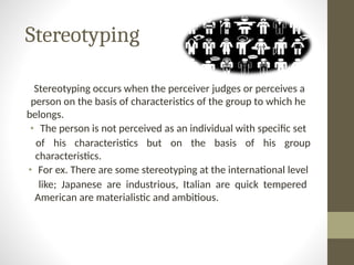 Stereotyping
Stereotyping occurs when the perceiver judges or perceives a
person on the basis of characteristics of the group to which he
belongs.
• The person is not perceived as an individual with specific set
of his characteristics but on the basis of his group
characteristics.
• For ex. There are some stereotyping at the international level
like; Japanese are industrious, Italian are quick tempered
American are materialistic and ambitious.
 