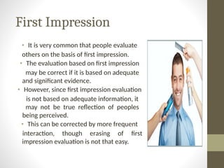 First Impression
• It is very common that people evaluate
others on the basis of first impression.
• The evaluation based on first impression
may be correct if it is based on adequate
and significant evidence.
• However, since first impression evaluation
is not based on adequate information, it
may not be true reflection of peoples
being perceived.
• This can be corrected by more frequent
interaction, though erasing of first
impression evaluation is not that easy.
 