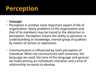 Perception
 Concept:
 Perception is another most important aspect of life of
organization. Many problems of the organization and
that of its members may be traced to the distortion in
perception. Perception means the ability to perceive i.e.
understanding or knowledge, mental grasp of qualities
by means of senses or awareness.
 Communication is influenced by one’s perception of
individual. When we communicate with someone, the
language we used, the tone of the language and gesture
we make portray an individual’s character and a kind of
relationship he wants to develop
 