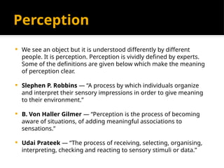 Perception
 We see an object but it is understood differently by different
people. It is perception. Perception is vividly defined by experts.
Some of the definitions are given below which make the meaning
of perception clear.
 Slephen P. Robbins — “A process by which individuals organize
and interpret their sensory impressions in order to give meaning
to their environment.”
 B. Von Haller Gilmer — “Perception is the process of becoming
aware of situations, of adding meaningful associations to
sensations.”
 Udai Prateek — “The process of receiving, selecting, organising,
interpreting, checking and reacting to sensory stimuli or data.”
 