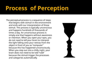 Process of Perception
The perceptual process is a sequence of steps
that begins with stimuli in the environment
and ends with our interpretation of those
stimuli. This process is typically unconscious
and happens hundreds of thousands of
times a day. An unconscious process is
simply one that happens without awareness
or intention. When you open your eyes, you
do not need to tell your brain to interpret
the light falling onto your retinas from the
object in front of you as “computer”
because this has happened unconsciously.
When you step out into a chilly night, your
brain does not need to be told “cold”
because the stimuli trigger the processes
and categories automatically.
 