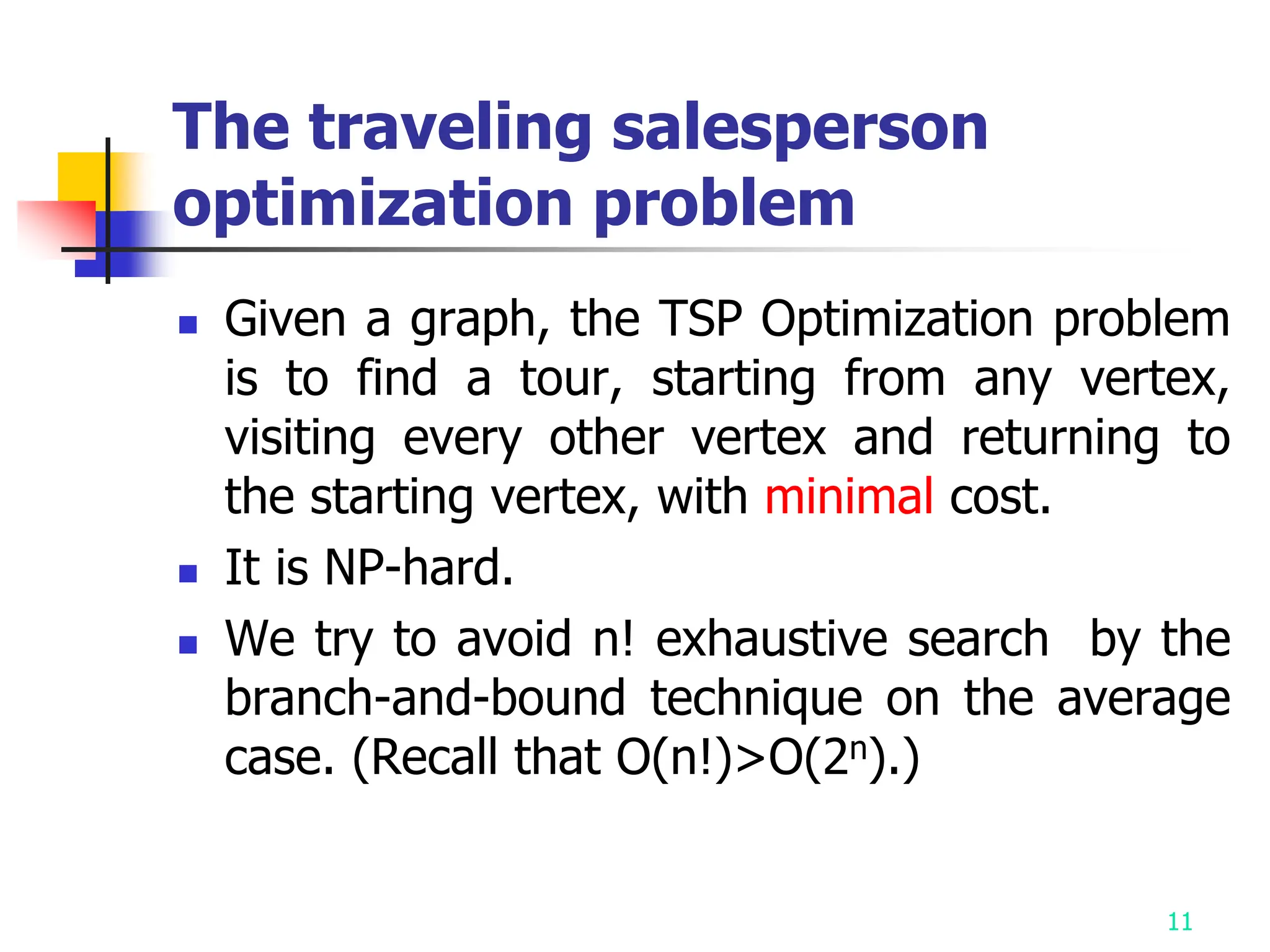 11
The traveling salesperson
optimization problem
 Given a graph, the TSP Optimization problem
is to find a tour, starting from any vertex,
visiting every other vertex and returning to
the starting vertex, with minimal cost.
 It is NP-hard.
 We try to avoid n! exhaustive search by the
branch-and-bound technique on the average
case. (Recall that O(n!)>O(2n).)
 