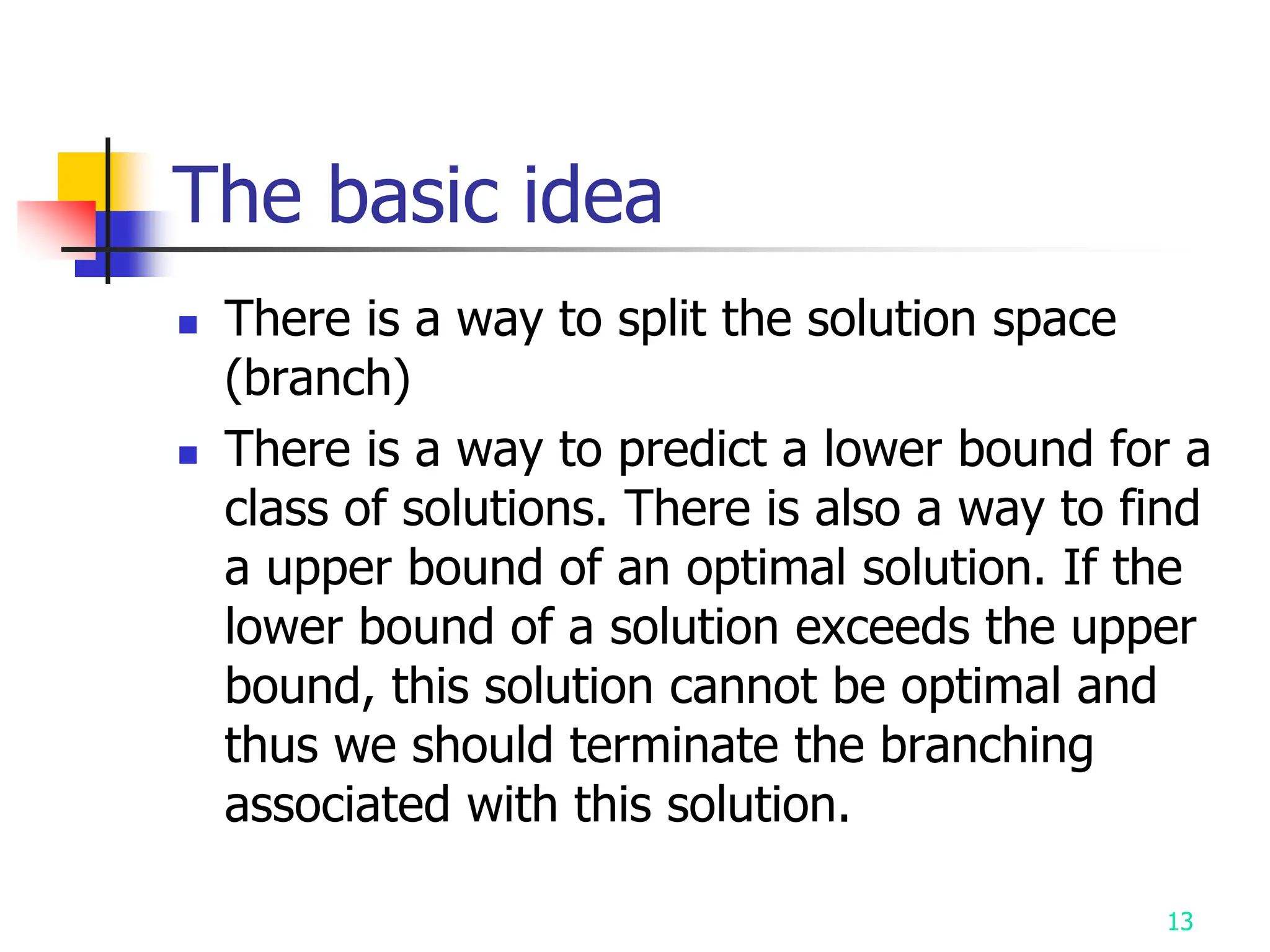 13
The basic idea
 There is a way to split the solution space
(branch)
 There is a way to predict a lower bound for a
class of solutions. There is also a way to find
a upper bound of an optimal solution. If the
lower bound of a solution exceeds the upper
bound, this solution cannot be optimal and
thus we should terminate the branching
associated with this solution.
 