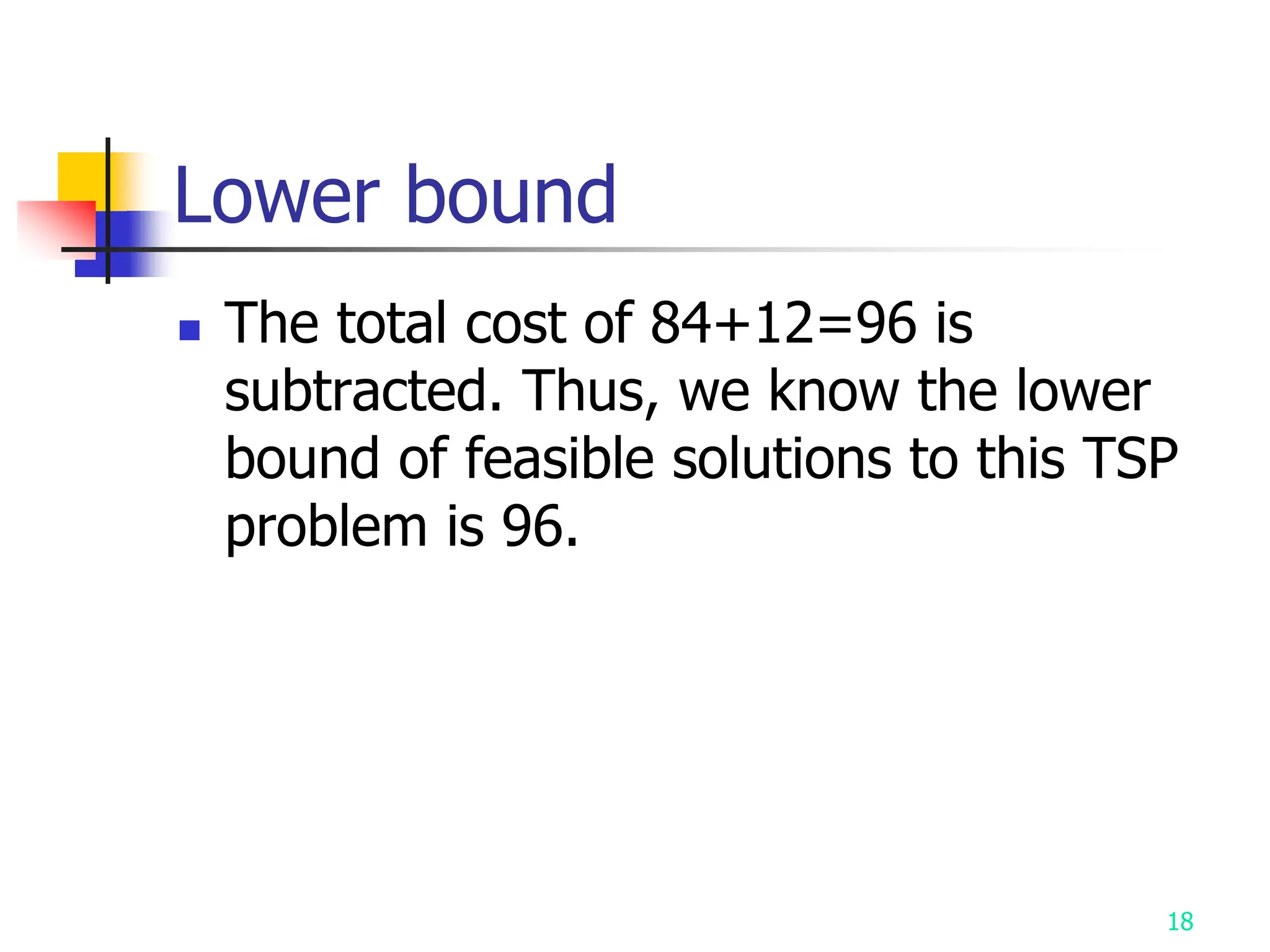 18
Lower bound
 The total cost of 84+12=96 is
subtracted. Thus, we know the lower
bound of feasible solutions to this TSP
problem is 96.
 