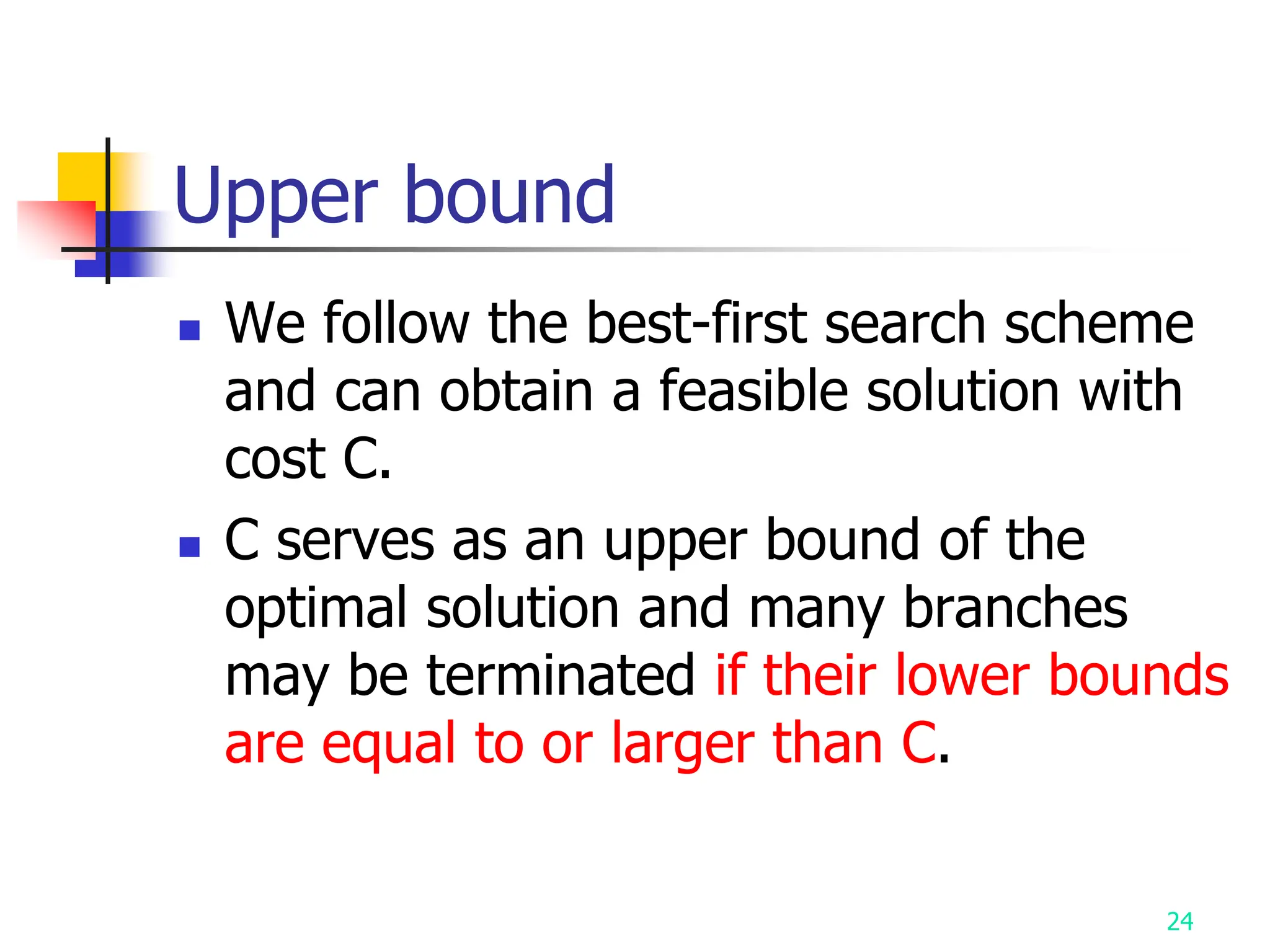 24
Upper bound
 We follow the best-first search scheme
and can obtain a feasible solution with
cost C.
 C serves as an upper bound of the
optimal solution and many branches
may be terminated if their lower bounds
are equal to or larger than C.
 