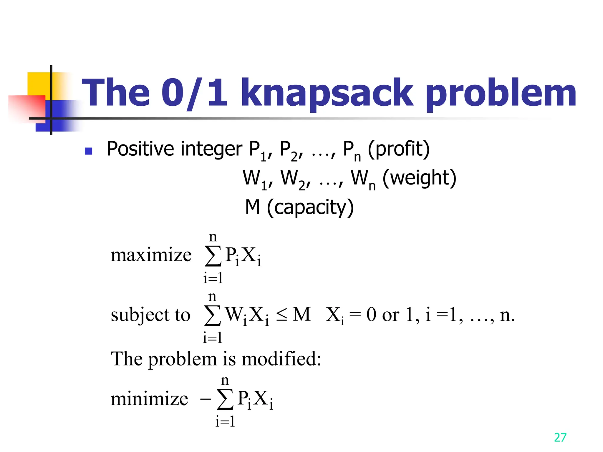 27
The 0/1 knapsack problem
 Positive integer P1, P2, …, Pn (profit)
W1, W2, …, Wn (weight)
M (capacity)
maximize P X
i i
i
n


1
subject to W X M
i i
i
n



1
Xi = 0 or 1, i =1, …, n.
The problem is modified:
minimize 

P X
i i
i
n
1
 