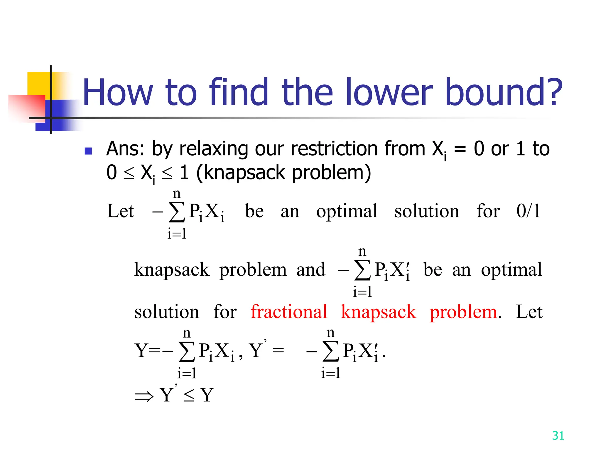 31
How to find the lower bound?
 Ans: by relaxing our restriction from Xi = 0 or 1 to
0  Xi  1 (knapsack problem)
Let 

P X
i i
i
n
1
be an optimal solution for 0/1
knapsack problem and  

P X
i
i
n
i
1
be an optimal
solution for fractional knapsack problem. Let
Y=

P X
i i
i
n
1
, Y’
=  

P X
i
i
n
i
1
.
 Y’
 Y
 