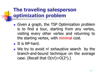 11
The traveling salesperson
optimization problem
 Given a graph, the TSP Optimization problem
is to find a tour, starting from any vertex,
visiting every other vertex and returning to
the starting vertex, with minimal cost.
 It is NP-hard.
 We try to avoid n! exhaustive search by the
branch-and-bound technique on the average
case. (Recall that O(n!)>O(2n).)
 